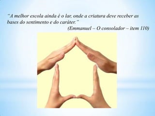 “A melhor escola ainda é o lar, onde a criatura deve receber as
bases do sentimento e do caráter.”
(Emmanuel – O consolador – item 110)
 