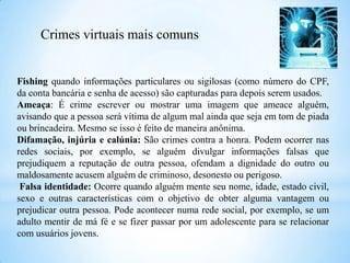 Fishing quando informações particulares ou sigilosas (como número do CPF,
da conta bancária e senha de acesso) são capturadas para depois serem usados.
Ameaça: É crime escrever ou mostrar uma imagem que ameace alguém,
avisando que a pessoa será vítima de algum mal ainda que seja em tom de piada
ou brincadeira. Mesmo se isso é feito de maneira anônima.
Difamação, injúria e calúnia: São crimes contra a honra. Podem ocorrer nas
redes sociais, por exemplo, se alguém divulgar informações falsas que
prejudiquem a reputação de outra pessoa, ofendam a dignidade do outro ou
maldosamente acusem alguém de criminoso, desonesto ou perigoso.
Falsa identidade: Ocorre quando alguém mente seu nome, idade, estado civil,
sexo e outras características com o objetivo de obter alguma vantagem ou
prejudicar outra pessoa. Pode acontecer numa rede social, por exemplo, se um
adulto mentir de má fé e se fizer passar por um adolescente para se relacionar
com usuários jovens.
Crimes virtuais mais comuns
 