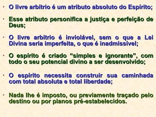 O livre arbítrio é um atributo absoluto do Espírito; Esse atributo personifica a justiça e perfeição de Deus; O livre arbítrio é inviolável, sem o que a Lei Divina seria imperfeita, o que é inadmissível; O espírito é criado “simples e ignorante”, com todo o seu potencial divino a ser desenvolvido; O espírito necessita construir sua caminhada com total absoluta e total liberdade; Nada lhe é imposto, ou previamente traçado pelo destino ou por planos pré-estabelecidos. 