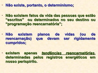 Não existe, portanto, o determinismo; Não existem fatos da vida das pessoas que estão “escritos”  ou determinados no seu destino ou “programação reencarnatória”; Não existem planos de vidas (ou de reencarnação) que devam ser rigidamente cumpridos; existem apenas  tendências reencarnatórias , determinadas pelos registros energéticos em nosso perispírito. 