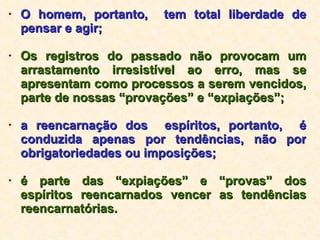 O homem, portanto,  tem total liberdade de pensar e agir; Os registros do passado não provocam um arrastamento irresistível ao erro, mas se apresentam como processos a serem vencidos, parte de nossas “provações” e “expiações”; a reencarnação dos  espíritos, portanto,  é conduzida apenas por tendências, não por obrigatoriedades ou imposições; é parte das “expiações” e “provas” dos espíritos reencarnados vencer as tendências reencarnatórias. 