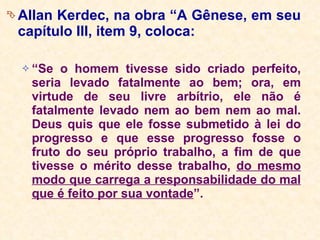 Allan Kerdec, na obra “A Gênese, em seu capítulo III, item 9, coloca: “ Se o homem tivesse sido criado perfeito, seria levado fatalmente ao bem; ora, em virtude de seu livre arbítrio, ele não é fatalmente levado nem ao bem nem ao mal. Deus quis que ele fosse submetido à lei do progresso e que esse progresso fosse o fruto do seu próprio trabalho, a fim de que tivesse o mérito desse trabalho,  do mesmo modo que carrega a responsabilidade do mal que é feito por sua vontade ”.   