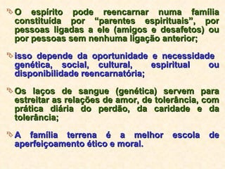 O espírito pode reencarnar numa família constituída por “parentes espirituais”, por pessoas ligadas a ele (amigos e desafetos) ou por pessoas sem nenhuma ligação anterior; isso depende da oportunidade e necessidade  genética, social, cultural,  espiritual  ou disponibilidade reencarnatória; Os laços de sangue (genética) servem para estreitar as relações de amor, de tolerância, com prática diária do perdão, da caridade e da tolerância; A família terrena é a melhor escola de aperfeiçoamento ético e moral. 