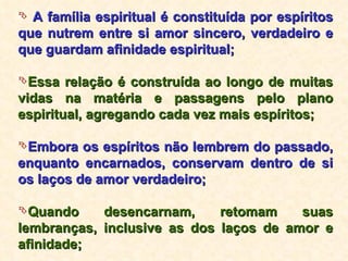 A família espiritual é constituída por espíritos que nutrem entre si amor sincero, verdadeiro e que guardam afinidade espiritual; Essa relação é construída ao longo de muitas vidas na matéria e passagens pelo plano espiritual, agregando cada vez mais espíritos; Embora os espíritos não lembrem do passado, enquanto encarnados, conservam dentro de si os laços de amor verdadeiro; Quando desencarnam, retomam suas lembranças, inclusive as dos laços de amor e afinidade; 