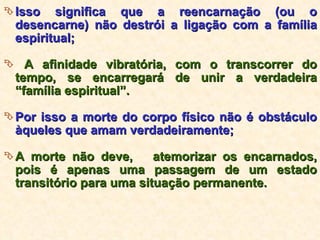 Isso significa que a reencarnação (ou o desencarne) não destrói a ligação com a família espiritual; A afinidade vibratória, com o transcorrer do tempo, se encarregará de unir a verdadeira “família espiritual”. Por isso a morte do corpo físico não é obstáculo àqueles que amam verdadeiramente; A morte não deve,  atemorizar os encarnados, pois é apenas uma passagem de um estado transitório para uma situação permanente. 