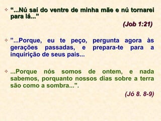 “ ...Nú saí do ventre de minha mãe e nú tornarei para lá...”  (Job 1:21)   ” ...Porque, eu te peço, pergunta agora às gerações passadas, e prepara-te para a inquirição de seus pais... ...Porque nós somos de ontem, e nada sabemos, porquanto nossos dias sobre a terra são como a sombra...". (Jó 8. 8-9) 