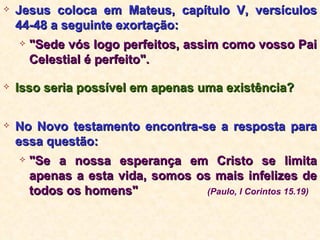Jesus coloca em Mateus, capítulo V, versículos 44-48 a seguinte exortação:  "Sede vós logo perfeitos, assim como vosso Pai Celestial é perfeito". Isso seria possível em apenas uma existência? No Novo testamento encontra-se a resposta para essa questão: "Se a nossa esperança em Cristo se limita apenas a esta vida, somos os mais infelizes de todos os homens"  (Paulo, I Corintos 15.19) 