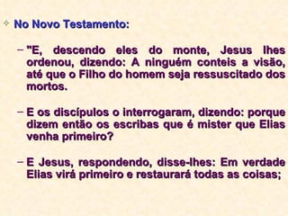 No Novo Testamento: "E, descendo eles do monte, Jesus lhes ordenou, dizendo: A ninguém conteis a visão, até que o Filho do homem seja ressuscitado dos mortos. E os discípulos o interrogaram, dizendo: porque dizem então os escribas que é mister que Elias venha primeiro? E Jesus, respondendo, disse-lhes: Em verdade Elias virá primeiro e restaurará todas as coisas; 