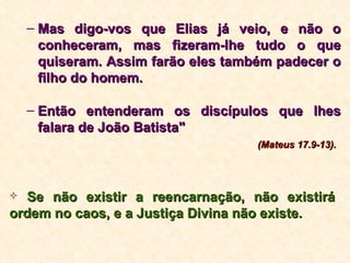 Mas digo-vos que Elias já veio, e não o conheceram, mas fizeram-lhe tudo o que quiseram. Assim farão eles também padecer o filho do homem.  Então entenderam os discípulos que lhes falara de João Batista"   (Mateus 17.9-13). Se não existir a reencarnação, não existirá ordem no caos, e a Justiça Divina não existe. 
