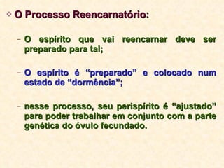 O Processo Reencarnatório: O espírito que vai reencarnar deve ser preparado para tal; O espírito é “preparado” e colocado num estado de “dormência”;   nesse processo, seu perispírito é “ajustado” para poder trabalhar em conjunto com a parte genética do óvulo fecundado. 