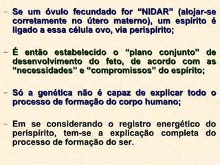 Se um óvulo fecundado for “NIDAR” (alojar-se corretamente no útero materno), um espírito é ligado a essa célula ovo, via perispírito; É então estabelecido o “plano conjunto” de desenvolvimento do feto, de acordo com as “necessidades” e “compromissos” do espírito; Só a genética não é capaz de explicar todo o processo de formação do corpo humano; Em se considerando o registro energético do perispírito, tem-se a explicação completa do processo de formação do ser. 