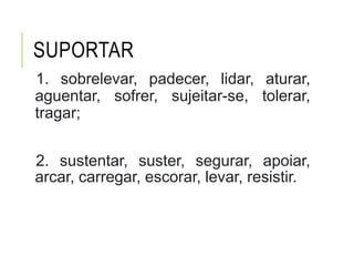 SUPORTAR
1. sobrelevar, padecer, lidar, aturar,
aguentar, sofrer, sujeitar-se, tolerar,
tragar;
2. sustentar, suster, segurar, apoiar,
arcar, carregar, escorar, levar, resistir.
 