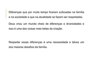 Diferenças que por muito tempo ficaram sufocadas na família
e na sociedade e que na atualidade se fazem ser respeitadas.
Deus criou um mundo cheio de diferenças e diversidades e
isso é uma das coisas mais belas da criação.
Respeitar essas diferenças é uma necessidade e talvez um
dos maiores desafios da família.
 