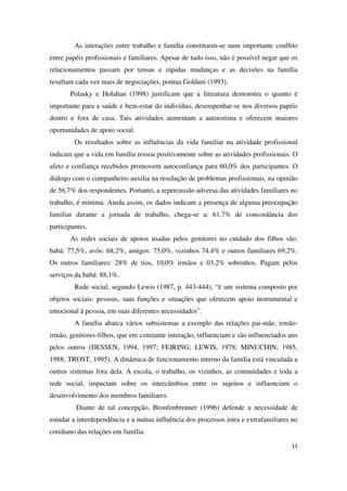 As interações entre trabalho e família constituem-se num importante conflito 
entre papéis profissionais e familiares. Apesar de tudo isso, não é possível negar que os 
relacionamentos passam por tensas e rápidas mudanças e as decisões na família 
resultam cada vez mais de negociações, pontua Goldani (1993). 
Polasky e Holahan (1998) justificam que a literatura demonstra o quanto é 
importante para a saúde e bem-estar do indivíduo, desempenhar-se nos diversos papéis 
dentro e fora de casa. Tais atividades aumentam a autoestima e oferecem maiores 
oportunidades de apoio social. 
Os resultados sobre as influências da vida familiar na atividade profissional 
indicam que a vida em família ressoa positivamente sobre as atividades profissionais. O 
afeto e confiança recebidos promovem autoconfiança para 60,0% dos participantes. O 
diálogo com o companheiro auxilia na resolução de problemas profissionais, na opinião 
de 56,7% dos respondentes. Portanto, a repercussão adversa das atividades familiares no 
trabalho, é mínima. Ainda assim, os dados indicam a presença de alguma preocupação 
familiar durante a jornada de trabalho, chega-se a: 61,7% de concordância dos 
participantes. 
As redes sociais de apoios usadas pelos genitores no cuidado dos filhos são: 
babá: 77,5%, avós: 68,2%, amigos: 75,0%, vizinhos 74,4% e outros familiares 69,2%. 
Os outros familiares: 28% de tios, 10,0% irmãos e 03,2% sobrinhos. Pagam pelos 
serviços da babá: 88,1%. 
Rede social, segundo Lewis (1987, p. 443-444), “é um sistema composto por 
objetos sociais: pessoas, suas funções e situações que oferecem apoio instrumental e 
emocional à pessoa, em suas diferentes necessidades”. 
A família abarca vários subsistemas a exemplo das relações pai-mãe, irmão-irmão, 
genitores-filhos, que em constante interação, influenciam e são influenciados uns 
pelos outros (DESSEN, 1994, 1997; FEIRING; LEWIS, 1978; MINUCHIN, 1985, 
1988; TROST, 1995). A dinâmica de funcionamento interno da família está vinculada a 
outros sistemas fora dela. A escola, o trabalho, os vizinhos, as comunidades e toda a 
rede social, impactam sobre os intercâmbios entre os sujeitos e influenciam o 
desenvolvimento dos membros familiares. 
Diante de tal concepção, Bronfenbrenner (1996) defende a necessidade de 
estudar a interdependência e a mútua influência dos processos intra e extrafamiliares no 
cotidiano das relações em família. 
11 
 