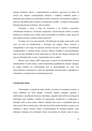 relações familiares, afinal, o empreendimento econômico representa um índice de 
sucesso nas relações contemporâneas. Homens e mulheres trabalham juntos e 
duramente para produzir um patrimônio familiar confortável. Tal perspectiva quebra o 
pacto da vida pública para o homem e privada para a mulher. A relação é intensamente 
balizada pela parceria econômica, além da afetiva. 
Conforme o autor, o lugar do masculino e do feminino constituídos 
culturalmente deforma-se. O homem compreende a desmistificação relativa às tarefas 
domésticas e cuidados com os filhos, antes recomendado às mulheres e mães, apesar de 
nem sempre, mostrar-se pronto e disposto para isto. 
O tempo é de viver uma transição e flexibilização de papéis relativizados entre 
sexos em prol do fortalecimento e satisfação das relações. Neste contexto, a 
conjugalidade é um espaço de aquisição amorosa em que os sujeitos se reconhecem 
complementares e dividem desejos pessoais relativos também à profissionalização. 
Fala-se de uma afinidade de clara significação na vida de cada cônjuge mediante alto 
grau de intimidade entre os pares e legitimidade entre os adultos. 
Mesmo assim, Singly (2007) atenta para as marcas da individualidade do casal 
contemporâneo. O autor realça a cautela dispensada à qualidade das relações conjugais 
no espaço familiar em conformidade com as particularidades do casal. Tais 
relacionamentos constituem-se a partir das identidades desvalorizando a dependência e 
estimulando o reconhecimento da identidade pessoal. 
13 
Considerações finais 
Contemplado o conjunto de dados obtidos, em síntese os resultados revelam: os 
casais trabalham em turno integral, vivenciam relações conjugais, parentais e 
profissionais e reconhecem interesses individuais, enquanto desenvolvem estratégias de 
conciliação entre trabalho e família. Os participantes reconhecem as implicações e 
interações entre as duas esferas: família e trabalho, bem como, a centralidade delas na 
vida pessoal. Neste sentido, pais e mães buscam dividir tarefas familiares, apoiar-se em 
familiares e apoios externos (babás, escola/instituição de educação infantil), como 
principais estratégias de conciliação. Fazem revezamento de horários entre os pares, 
 