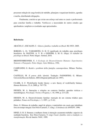 procuram redução de carga horária de trabalho, planejam e organizam horários, agendas 
e tarefas, distribuindo obrigações. 
Finalmente, conclui-se que existe um esforço real entre os casais e profissionais 
para conciliar família e trabalho. Verifica-se a necessidade de outros estudos que 
aprofundem e ampliem os resultados aqui apresentados. 
14 
Referências 
ARAÚJO, C.; ESCALON, C. Gênero, família e trabalho no Brasil. RJ: FGV, 2005. 
BORGES, L. O.; YAMAMOTO, O. H. O significado do trabalho para psicólogos 
brasileiros. In: BASTOS, A. V. B. e GONDIM, S. M. G. (Orgs). O trabalho do 
psicólogo no Brasil. Porto Alegre: Artmed, 2010. 
BRONFENBRENNER, U. A Ecologia do Desenvolvimento Humano: Experimentos 
Naturais e Planejados. Porto Alegre: Artes Médicas, 1996. 
CAMPANINI, G. Realtá e problemi della famiglia contemporânea. Milano: Paoline, 
1989. 
CASTELLS, M. Il potere delle identitá. Tradução: PANNOFINO, G. Milano: 
Università Bocconi Editore, 2003.(Original publicado em 1997). 
CLARK, S. C. Work/family border theory: a new theory of work/family balance. 
Human Relations, 53, 6, 2000, p. 747-770. 
DESSEN, M. A. Interações e relações no contexto familiar: questões teóricas e 
metodológicas. Psicologia: Teoria e Pesquisa, v. 10, 1994, p. 213-220. 
DESSEN, M. A. Desenvolvimento familiar: transição de um sistema triádico para 
poliádico. Temas em Psicologia, v. 3, 1997, p. 51-61. 
Diniz, G. Dilemas de trabalho, papel de gênero e matrimônio em casais que trabalham 
fora em tempo integral. Em Féres-Carneiro, T. (Org.). Coletâneas da ANPEPP, 1996. 
DINIZ, G. R. S. Homens e mulheres frente à interação casamento-trabalho: aspectos da 
realidade brasileira. Em: Féres-Carneiro, T. (org). Casal e família: entre a tradição e a 
transformação. Rio de Janeiro: NAU, 1999. 
 