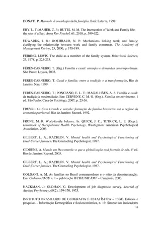 15 
DONATI, P. Manuale di sociologia della famiglia. Bari: Laterza, 1998. 
EBY, L. T; MAHER, C. P.; BUTTS, M. M. The Intersection of Work and Family life: 
the role of affect. Annu Rev Psychol. 61, 2010, p. 599-622. 
EDWARDS, J. R.; ROTHBARD, N. P. Mechanisms linking work and family: 
clarifying the relationship between work and family constructs. The Academy of 
Management Review, 25, 2000, p. 178-199. 
FEIRING, LEWIS. The child as a member of the family system. Behavioral Science, 
23, 1978, p. 225-233. 
FÉRES-CARNEIRO, T. (Org.) Família e casal: arranjos e demandas contemporâneas. 
São Paulo: Loyola, 2003. 
FERES-CARNEIRO, T. Casal e família: entre a tradição e a transformação. Rio de 
Janeiro: Nau, 1999. 
FERES-CARNEIRO, T.; PONCIANO, E. L. T.; MAGALHÃES, A. S. Família e casal: 
da tradição à modernidade. Em: CERVENY, C. M. O. (Org.). Família em movimento. 1 
ed. São Paulo: Casa do Psicólogo, 2007, p. 23-36. 
FREYRE, G. Casa Grande e senzala: formação da família brasileira sob o regime da 
economia patriarcal. Rio de Janeiro: Record, 1992. 
FRONE, M. R. Work-family balance. In: QUICK, J. C.; TETRICK, L. E. (Orgs.). 
Handbook of Occupational Health Psychology. Washignton: American Psychological 
Association, 2003. 
GILBERT, L. A.; RACHLIN, V. Mental health end Psychological Functioning of 
Dual-Career families. The Counseling Psychologist, 1987. 
GIDDENS, A. Mundo em Descontrole: o que a globalização está fazendo de nós. 4ª ed. 
Rio de Janeiro: Record, 2005. 
GILBERT, L. A.; RACHLIN, V. Mental health end Psychological Functioning of 
Dual-Career families. The Counseling Psychologist, 1987. 
GOLDANI, A. M. As famílias no Brasil contemporâneo e o mito da desestruturação. 
Em: Caderno PAGU n. 1 – publicação IFCH/UNICAMP – Campinas, 2003. 
HACKMAN, J.; OLDHAN, G. Development of job diagnostic survey. Journal of 
Applied Psychology, 60(2), 159-170, 1975. 
INSTITUTO BRASILEIRO DE GEOGRAFIA E ESTATÍSTICA – IBGE. Estudos e 
pesquisas – Informação Demográfica e Socioeconômica, n. 19, Síntese dos indicadores 
 