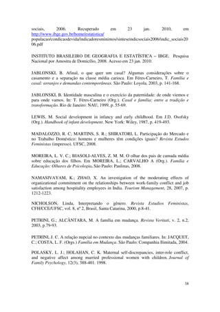 sociais, 2006. Recuperado em 23 jan. 2010, em 
http://www.ibge.gov.br/home/estatistica/ 
populacao/condicaodevida/indicadoresminimos/sinteseindicsociais2006/indic_sociais20 
06.pdf 
INSTITUTO BRASILEIRO DE GEOGRAFIA E ESTATÍSTICA – IBGE. Pesquisa 
Nacional por Amostra de Domicílio, 2008. Acesso em 23 jan. 2010. 
JABLONSKI, B. Afinal, o que quer um casal? Algumas considerações sobre o 
casamento e a separação na classe média carioca. Em Féres-Carneiro, T. Família e 
casal: arranjos e demandas contemporâneas. São Paulo: Loyola, 2003, p. 141-168. 
JABLONSKI, B. Identidade masculina e o exercício da paternidade: de onde viemos e 
para onde vamos. In: T. Féres-Carneiro (Org.). Casal e família: entre a tradição e 
transformação. Rio de Janeiro: NAU, 1999, p. 55-69. 
LEWIS, M. Social development in infancy and early childhood. Em J.D. Osofsky 
(Org.). Handbook of infant development. New York: Wiley, 1987, p. 419-493. 
MADALOZZO, R. C; MARTINS, S. R.; SHIRATORI, L. Participação do Mercado e 
no Trabalho Doméstico: homens e mulheres têm condições iguais? Revista Estudos 
Feministas (impresso). UFSC, 2008. 
MOREIRA, L. V. C.; BIASOLI-ALVES, Z. M. M. O olhar dos pais de camada média 
sobre educação dos filhos. Em MOREIRA, L.; CARVALHO A (Org.). Família e 
Educação: Olhares de Psicologia. São Paulo: Paulinas, 2008. 
NAMASIVAYAM, K.; ZHAO, X. An investigation of the moderating effects of 
organizational commitment on the relationships between work-family conflict and job 
satisfaction among hospitality employees in India. Tourism Management, 28, 2007, p. 
1212-1223. 
NICHOLSON, Linda, Interpretando o gênero. Revista Estudios Feministas, 
CFH/CCE/UFSC, vol. 8, nº 2, Brasil, Santa Catarina, 2000, p.8-41. 
PETRINI, G.; ALCÂNTARA, M. A família em mudança. Revista Veritati, v. 2, n.2, 
2003, p.79-93. 
PETRINI, J. C. A relação nupcial no contexto das mudanças familiares. In: JACQUET, 
C.; COSTA, L. F. (Orgs.) Família em Mudança. São Paulo: Companhia Ilimitada, 2004. 
POLASKY, L. J.; HOLAHAN, C. K. Maternal self-discrepancies, inter-role conflict, 
and negative affect among married professional women with children. Journal of 
Family Psychology, 12(3), 388-401. 1998. 
16 
 