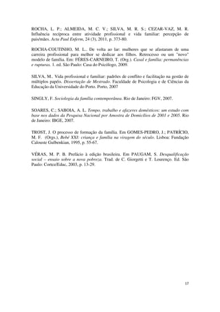 ROCHA, L. P.; ALMEIDA, M. C. V.; SILVA, M. R. S.; CEZAR-VAZ, M. R. 
Influência recíproca entre atividade profissional e vida familiar: percepção de 
pais/mães. Acta Paul Enferm, 24 (3), 2011, p. 373-80. 
ROCHA-COUTINHO, M. L.. De volta ao lar: mulheres que se afastaram de uma 
carreira profissional para melhor se dedicar aos filhos. Retrocesso ou um "novo" 
modelo de família. Em: FÉRES-CARNEIRO, T. (Org.). Casal e família: permanências 
e rupturas. 1. ed. São Paulo: Casa do Psicólogo, 2009. 
SILVA, M.. Vida profissional e familiar: padrões de conflito e facilitação na gestão de 
múltiplos papéis. Dissertação de Mestrado. Faculdade de Psicologia e de Ciências da 
Educação da Universidade do Porto. Porto, 2007 
17 
SINGLY, F. Sociologia da família contemporânea. Rio de Janeiro: FGV, 2007. 
SOARES, C.; SABOIA, A. L. Tempo, trabalho e afazeres domésticos: um estudo com 
base nos dados da Pesquisa Nacional por Amostra de Domicílios de 2001 e 2005. Rio 
de Janeiro: IBGE, 2007. 
TROST, J. O processo de formação da família. Em GOMES-PEDRO, J.; PATRÍCIO, 
M. F. (Orgs.), Bebé XXI: criança e família na viragem do século. Lisboa: Fundação 
Calouste Gulbenkian, 1995, p. 55-67. 
VÉRAS, M. P. B. Prefácio à edição brasileira. Em PAUGAM, S. Desqualificação 
social – ensaio sobre a nova pobreza. Trad. de C. Giorgetti e T. Lourenço. Ed. São 
Paulo: Cortez/Educ, 2003, p. 13-29. 
