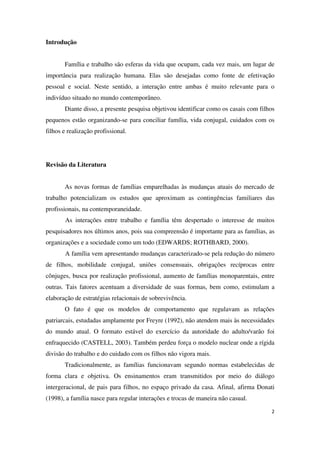 2 
Introdução 
Família e trabalho são esferas da vida que ocupam, cada vez mais, um lugar de 
importância para realização humana. Elas são desejadas como fonte de efetivação 
pessoal e social. Neste sentido, a interação entre ambas é muito relevante para o 
indivíduo situado no mundo contemporâneo. 
Diante disso, a presente pesquisa objetivou identificar como os casais com filhos 
pequenos estão organizando-se para conciliar família, vida conjugal, cuidados com os 
filhos e realização profissional. 
Revisão da Literatura 
As novas formas de famílias emparelhadas às mudanças atuais do mercado de 
trabalho potencializam os estudos que aproximam as contingências familiares das 
profissionais, na contemporaneidade. 
As interações entre trabalho e família têm despertado o interesse de muitos 
pesquisadores nos últimos anos, pois sua compreensão é importante para as famílias, as 
organizações e a sociedade como um todo (EDWARDS; ROTHBARD, 2000). 
A família vem apresentando mudanças caracterizado-se pela redução do número 
de filhos, mobilidade conjugal, uniões consensuais, obrigações recíprocas entre 
cônjuges, busca por realização profissional, aumento de famílias monoparentais, entre 
outras. Tais fatores acentuam a diversidade de suas formas, bem como, estimulam a 
elaboração de estratégias relacionais de sobrevivência. 
O fato é que os modelos de comportamento que regulavam as relações 
patriarcais, estudadas amplamente por Freyre (1992), não atendem mais às necessidades 
do mundo atual. O formato estável do exercício da autoridade do adulto/varão foi 
enfraquecido (CASTELL, 2003). Também perdeu força o modelo nuclear onde a rígida 
divisão do trabalho e do cuidado com os filhos não vigora mais. 
Tradicionalmente, as famílias funcionavam segundo normas estabelecidas de 
forma clara e objetiva. Os ensinamentos eram transmitidos por meio do diálogo 
intergeracional, de pais para filhos, no espaço privado da casa. Afinal, afirma Donati 
(1998), a família nasce para regular interações e trocas de maneira não casual. 
 