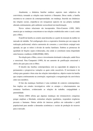 Atualmente, a dinâmica familiar enaltece aspectos mais subjetivos da 
convivência, tornando as relações mais instáveis e flutuantes. Desse modo, a família 
encontra-se no contexto da contemporaneidade, em mudança. Inserida nas dinâmicas 
das relações sociais, empenha-se em reorganizar aspectos de sua própria realidade 
alterada continuamente, pelo ambiente sociocultural em transformação. 
Novos valores relacionais são incorporados. Féres-Carneiro (1999; 2003) 
anuncia que as mudanças concentram-se nas relações estabelecidas entre o casal e entre 
pais e filhos. 
O perfil da família no cenário atual desenha-se a partir da inserção da mulher no 
mercado de trabalho. Tal configuração eleva a expectativa feminina por um espaço de 
realização profissional, relativa autonomia de consumo, e convivência conjugal mais 
ajustada, no que se refere à divisão de tarefas familiares. Embora as promessas de 
igualdade de funções sejam evidenciadas, elas ainda se constituem numa disparidade 
entre homens e mulheres (JABLONSKI, 2003). 
Na relação pais e filhos, cresce o investimento destinado à educação, saúde física 
e emocional. Para Campanini (1989), há um aumento de gratificação emocional e 
afetiva dos pais para com os filhos. 
O desafio das famílias contemporâneas está na capacidade de adaptar-se às 
permanentes e progressivas variações as quais estão suscetíveis. O movimento é de 
esforço para garantir o bem estar das relações intersubjetivas, objetivo maior da família 
que coopera continuamente na construção, organização e reorganização da convivência 
entre seus membros. 
O fato das mudanças familiares é uma realidade do contexto contemporâneo. 
Isto implica em estudos investigativos sobre os arranjos e relacionamentos nas 
estruturas familiares, evidenciando as relações de trabalho, conjugalidade e 
parentalidade. 
Petrini (2004) afirma que algumas mudanças são irrenunciáveis conquistas 
porque ampliam a liberdade, estimulam relações igualitárias, respondem exigências 
pessoais e humanas. Outras advêm do interesse político em redesenhar o perfil 
populacional para atender a demandas econômicas e sociais de produção de recursos 
para o mercado. 
3 
 