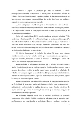Adentrando o espaço da produção por meio do trabalho, a família 
contemporânea comprova, cada vez mais, a presença ativa da mulher no mercado de 
trabalho. Tal acontecimento contraria a lógica tradicional da divisão do trabalho que há 
pouco tempo, concentrava a responsabilidade das tarefas domésticas nas mulheres, 
enquanto os homens destinavam-se ao mercado. 
A nova configuração demanda um ajuste na dinâmica familiar a fim de atender a 
conciliação entre trabalho e relações familiares. Neste contexto, as interações parentais 
e de conjugalidade carecem de esforço para equilibrar variados papéis nos espaços do 
particular e do compartilhado. 
Sobre tais papéis, Silva (2007) em dissertação de mestrado intitulada “Vida 
profissional e familiar: padrões de conflito e facilitação na gestão de múltiplos papéis”, 
realizada na Universidade do Porto, analisa as relações entre os papéis profissionais e 
familiares, numa amostra de casais de duplo rendimento com filho(s) em idade pré-escolar, 
enfatizando as condições potencializadoras de conflito e também as condições 
4 
facilitadoras da relação entre as duas esferas. 
O objetivo fundamental do trabalho da autora foi testar uma estrutura 
multidimensional da interface trabalho-família que compreende os aspectos positivos e 
negativos, em ambas, bem como, os valores de influência do trabalho para a família e da 
família para o trabalho (direções de spillover). 
Como resultado, a pesquisadora verificou que o spillover negativo trabalho-família 
é mais frequente que o spillover negativo família-trabalho; contudo, para o 
processo de spillover positivo a família parece menos permeável às influências do 
trabalho, embora seja a origem destas influências. Isto quer dizer que o trabalho é mais 
influente na família que o contrário e que tais interferências são mais positivas, apesar 
da família ser a motivação para o trabalho. 
Como estratégias de interação positiva, os dados da mesma pesquisa sugerem: 
(a) flexibilidade de tempo para realizar atividades no trabalho, o que gera autonomia e 
satisfação; (b) implementação de medidas de suporte para a família; (c) divisão de 
tarefas familiares que resulta na diminuição de sobrecarga e satisfação conjugal; (d) 
reconhecimento obtido pelo parceiro. 
Os resultados apontam, ainda, que as mulheres continuam as principais 
responsáveis pelo trabalho familiar, sentindo-se sobrecarregadas e sofrendo maior 
conflito entre o seu papel familiar e profissional. Homens e mulheres percebem as 
 