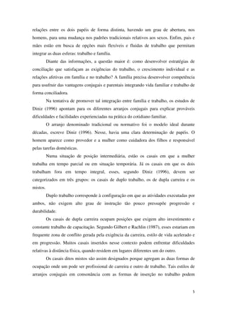 relações entre os dois papéis de forma distinta, havendo um grau de abertura, nos 
homens, para uma mudança nos padrões tradicionais relativos aos sexos. Enfim, pais e 
mães estão em busca de opções mais flexíveis e fluidas de trabalho que permitam 
integrar as duas esferas: trabalho e família. 
Diante das informações, a questão maior é: como desenvolver estratégias de 
conciliação que satisfaçam as exigências do trabalho, o crescimento individual e as 
relações afetivas em família e no trabalho? A família precisa desenvolver competência 
para usufruir das vantagens conjugais e parentais integrando vida familiar e trabalho de 
forma conciliadora. 
Na tentativa de promover tal integração entre família e trabalho, os estudos de 
Diniz (1996) apontam para os diferentes arranjos conjugais para explicar prováveis 
dificuldades e facilidades experienciadas na prática do cotidiano familiar. 
O arranjo denominado tradicional ou normativo foi o modelo ideal durante 
décadas, escreve Diniz (1996). Nesse, havia uma clara determinação de papéis. O 
homem aparece como provedor e a mulher como cuidadora dos filhos e responsável 
pelas tarefas domésticas. 
Numa situação de posição intermediária, estão os casais em que a mulher 
trabalha em tempo parcial ou em situação temporária. Já os casais em que os dois 
trabalham fora em tempo integral, esses, segundo Diniz (1996), devem ser 
categorizados em três grupos: os casais de duplo trabalho, os de dupla carreira e os 
mistos. 
Duplo trabalho corresponde à configuração em que as atividades executadas por 
ambos, não exigem alto grau de instrução tão pouco pressupõe progressão e 
durabilidade. 
Os casais de dupla carreira ocupam posições que exigem alto investimento e 
constante trabalho de capacitação. Segundo Gilbert e Rachlin (1987), esses estariam em 
frequente zona de conflito gerada pela exigência da carreira, estilo de vida acelerado e 
em progressão. Muitos casais inseridos nesse contexto podem enfrentar dificuldades 
relativas à distância física, quando residem em lugares diferentes um do outro. 
Os casais ditos mistos são assim designados porque agregam as duas formas de 
ocupação onde um pode ser profissional de carreira e outro de trabalho. Tais estilos de 
arranjos conjugais em consonância com as formas de inserção no trabalho podem 
5 
 