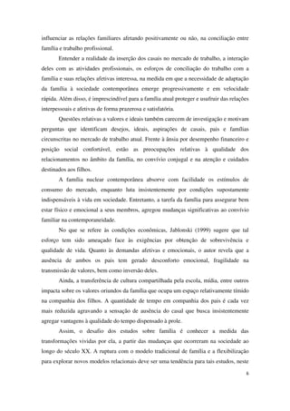 influenciar as relações familiares afetando positivamente ou não, na conciliação entre 
família e trabalho profissional. 
Entender a realidade da inserção dos casais no mercado de trabalho, a interação 
deles com as atividades profissionais, os esforços de conciliação do trabalho com a 
família e suas relações afetivas interessa, na medida em que a necessidade de adaptação 
da família à sociedade contemporânea emerge progressivamente e em velocidade 
rápida. Além disso, é imprescindível para a família atual proteger e usufruir das relações 
interpessoais e afetivas de forma prazerosa e satisfatória. 
Questões relativas a valores e ideais também carecem de investigação e motivam 
perguntas que identificam desejos, ideais, aspirações de casais, pais e famílias 
circunscritas no mercado de trabalho atual. Frente à ânsia por desempenho financeiro e 
posição social confortável, estão as preocupações relativas à qualidade dos 
relacionamentos no âmbito da família, no convívio conjugal e na atenção e cuidados 
destinados aos filhos. 
A família nuclear contemporânea absorve com facilidade os estímulos de 
consumo do mercado, enquanto luta insistentemente por condições supostamente 
indispensáveis à vida em sociedade. Entretanto, a tarefa da família para assegurar bem 
estar físico e emocional a seus membros, agregou mudanças significativas ao convívio 
familiar na contemporaneidade. 
No que se refere às condições econômicas, Jablonski (1999) sugere que tal 
esforço tem sido ameaçado face às exigências por obtenção de sobrevivência e 
qualidade de vida. Quanto às demandas afetivas e emocionais, o autor revela que a 
ausência de ambos os pais tem gerado desconforto emocional, fragilidade na 
transmissão de valores, bem como inversão deles. 
Ainda, a transferência de cultura compartilhada pela escola, mídia, entre outros 
impacta sobre os valores oriundos da família que ocupa um espaço relativamente tímido 
na companhia dos filhos. A quantidade de tempo em companhia dos pais é cada vez 
mais reduzida agravando a sensação de ausência do casal que busca insistentemente 
agregar vantagens à qualidade do tempo dispensado à prole. 
Assim, o desafio dos estudos sobre família é conhecer a medida das 
transformações vividas por ela, a partir das mudanças que ocorreram na sociedade ao 
longo do século XX. A ruptura com o modelo tradicional de família e a flexibilização 
para explorar novos modelos relacionais deve ser uma tendência para tais estudos, neste 
6 
 