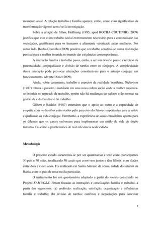 momento atual. A relação trabalho e família aparece, então, como eixo significativo da 
transformação vigente acessível à investigação. 
Sobre a criação de filhos, Hoffnung (1995, apud ROCHA-COUTINHO, 2009) 
justifica que esse é um trabalho social extremamente necessário para a continuidade das 
sociedades, gratificante para os humanos e altamente valorizado pelas mulheres. Por 
outro lado, Rocha-Coutinho (2009) pondera que o trabalho constitui-se numa realização 
pessoal para a mulher inserida no mundo das exigências contemporâneas. 
A interação família e trabalho passa, então, a ser um desafio para o exercício da 
parentalidade, conjugalidade e divisão de tarefas entre os cônjuges. A complexidade 
dessa interação pode provocar alterações consideráveis para o arranjo conjugal em 
funcionamento, adverte Diniz (2009). 
Ainda, sobre casamento, trabalho e aspectos da realidade brasileira, Nicholson 
(1987) retrata o paradoxo instalado em uma nova ordem social onde a mulher encontra-se 
inserida no mercado de trabalho, porém não há mudanças de valores e de normas na 
7 
gestão da vida familiar e do trabalho. 
Gilbert e Rachlin (1987) entendem que o apoio ao outro e a capacidade de 
empatia com os desafios enfrentados pelo parceiro são fatores importantes para a saúde 
e qualidade da vida conjugal. Entretanto, a experiência de casais brasileiros aponta para 
os dilemas que os casais enfrentam para implementar um estilo de vida de duplo 
trabalho. Eis então a problemática de real relevância neste estudo. 
Metodologia 
O presente estudo caracteriza-se por ser quantitativo e teve como participantes 
30 pais e 30 mães, totalizando 30 casais que convivem juntos e têm filho(s) com idades 
entre dois e cinco anos. Foi realizado em Santo Antonio de Jesus, cidade do interior da 
Bahia, com os pais de uma escola particular. 
O instrumento foi um questionário adaptado a partir do roteiro construído no 
Projeto FAMWORK. Foram focadas as interações e conciliações família e trabalho, a 
partir dos segmentos: (a) profissão: realização, satisfação, organização e influências 
família e trabalho; (b) divisão de tarefas: conflitos e negociações para conciliar 
 