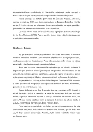 demandas familiares e profissionais; (c) vida familiar: relações do casal e entre pais e 
filhos; (d) conciliação: estratégias orientadas para a vida comum e vida pessoal. 
Houve aprovação do trabalho por Comitê de Ética em Pesquisa. Após isso, 
ocorreu o sorteio de 20,0% dos alunos matriculados na Educação Infantil da referida 
escola. Foi então entregue aos pais desses alunos os questionários a serem respondidos, 
juntamente com o termo de consentimento livre e esclarecido. 
Os dados obtidos foram analisados utilizando o programa Satatistical Package 
for the Social Sciences (SPSS). Para as questões abertas foram estabelecidas categorias 
a partir das respostas encontradas. 
8 
Resultados e discussão 
No que se refere à realização profissional, 66,4% dos participantes dizem estar 
muito ou totalmente realizados. Eles alimentam expectativa de evolução profissional, 
sendo que nos pais, isto é mais intenso. Pais e mães acreditam poder colocar em prática 
capacidades e habilidades pessoais enquanto trabalham. 
Sobre isso, Hackman e Oldhan (1975), defendem que um trabalho realizador é 
importante para promover a satisfação desejada. Ele garante a possibilidade de uso de 
competências múltiplas, gerando identificação. Ainda, deve gerar um retorno no que se 
refere ao desempenho de atividades e ajustes necessários à performance do indivíduo. 
Na perspectiva da valorização do trabalho, Borges e Yamamoto (2004), entende-o 
como possibilidade de aplicação das capacidades humanas por meio do empenho, 
portanto, de alta centralidade na vida. 
Quanto à afirmativa: no final de um dia, sinto-me exausto(a), 64,3% dos pais e 
60,0% das mães, tendem a concordar. A soma das alternativas: aplica-se, aplica-se 
muito e aplica-se totalmente, revelam o cansaço decorrente do trabalho diário, em 
ambos. O dado remete à reflexão sobre a drenagem de recursos na relação família e 
trabalho (EDWARDS; ROTHBARD, 2000; FRONE, 2003). 
Outro componente avaliado foi o trabalho caracterizado como cansativo. Os pais 
consideraram um pouco mais cansativo o trabalho que realizam, que as mães. São 
33,3% deles, afetados muitas vezes. As mães, 30,0% sentem-se afetadas muitas vezes 
ou algumas vezes. 
 