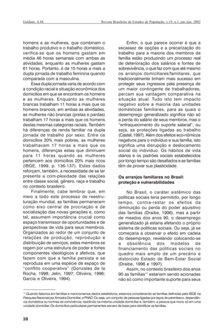 38
Revista Brasileira de Estudos de População, v.19, n.1, jan./jun. 2002Goldani, A.M.
homens e as mulheres, que combinam o
trabalho produtivo e o trabalho doméstico,
verifica-se que os homens gastam em
média 46 horas semanais com ambas as
atividades, enquanto as mulheres gastam
61 horas. Portanto, é de 15 horas a mais a
dupla jornada de trabalho feminina quando
comparada com a masculina.
Essa dupla jornada varia de acordo com
a condição racial e situação econômica dos
domicílios em que se encontram os homens
e as mulheres. Enquanto as mulheres
brancas trabalham 11 horas a mais que os
homens brancos, em ambas as atividades,
as mulheres não brancas (pretas e pardas)
trabalham 17 horas a mais que os homens
destas mesmas categorias raciais. Também
há diferenças de renda familiar na dupla
jornada de trabalho por sexo. Entre os
domicílios 20% mais pobres, as mulheres
trabalhavam 17 horas a mais que os
homens, diferenças estas que diminuem
para 11 horas quando as mulheres
pertencem aos domicílios 20% mais ricos
(IBGE, 1999, p. 136-137). Estes dados
reforçam, também, a necessidade de se ter
presente a com-plexidade das relações
entre classe social, gênero, raça e trabalho
no contexto brasileiro.
Finalmente, cabe lembrar que, em
meio a todo este processo de reestru-
turação mundial, as famílias permanecem
como eixo central de procriação e de
socialização das novas gerações e, como
tal, assumem importância crucial como
espaço transmissor de oportunidades e de
perspectivas de vida para seus membros.
Organizados ao redor de um conjunto de
relações de produção, reprodução e
distribuição de serviços, estes membros se
regem por uma estrutura de poder e fortes
componentes ideológicos e afetivos, que
fazem com que a família persista e se
reproduza em uma espécie de espaço de
“conflito cooperativo” (Gonzales de la
Rocha, 1998; Jelin, 1997; Oliveira, 1996;
Garcia e Oliveira, 1994).
Enfim, o que parece ocorrer é que a
escassez de opções e a precarização do
trabalho para a maioria dos membros da
família estão produzindo um processo real
de deterioração dos salários e fontes de
sobrevivência, o que faz com que até mesmo
os arranjos domiciliares/familiares, que
tradicionalmente tinham mais sucesso em
proteger seus ingressos pela presença de
um maior contingente de trabalhadores,
percam sua vantagem comparativa na
situação atual. Tudo isto tem impacto
negativo sobre a maioria das unidades
domésticas familiares, para as quais o
desemprego generalizado significa não só
a perda do salário de seus membros, mas o
“enfraquecimento do suporte salarial”, ou
seja, as proteções ligadas ao trabalho
(Castel, 1997). Além dos efeitos eco-nômicos
negativos para o indivíduo e sua família, isto
significa uma disrupção e deslocamento
social do indivíduo. Os hábitos de vida
diários e os padrões sociais estabelecidos
por longo tempo são desafiados e as famílias
têm de provar sua plasticidade.
Os arranjos familiares no Brasil:
proteção e vulnerabilidades
No Brasil, o caráter sistêmico das
políticas sociais teria permitido, por longo
tempo, contra-restar os efeitos da
diminuição ou perda do poder aquisitivo
das famílias (Draibe, 1996), mas a partir
de meados dos anos 90, o desemprego
generalizado já estaria afetando o próprio
sistema de políticas sociais. Ou seja, já se
começaria a observar o efeito em cadeia
do desemprego, revelando colocando-se
a obsolência dos modelos de
financiamento das políticas sociais no
quadro mais amplo de um precário e
distorcido Estado de Bem-Estar Social
(Draibe, 1996 e 1997).
Assim, no contexto brasileiro dos anos
90 as famílias17
estariam sendo acionadas
não só como importante suporte para seus
17
.Quando falamos em famílias e mencionamos dados estatísticos, estamos considerando as famílias definidas pelo IBGE na
PesquisaNacionalporAmostraDomiciliar,aPNAD.Ouseja,umconjuntodepessoasligadasporlaçosdeparentesco,dependên-
cia doméstica ou normas de convivência, residindo na mesma unidade domiciliar e, também, a pessoa que mora só em uma
unidade domiciliar. Os domicílios particulares permanentes servem de base para identificar as famílias.
REBEP_19.p65 26/10/02, 09:5738
 