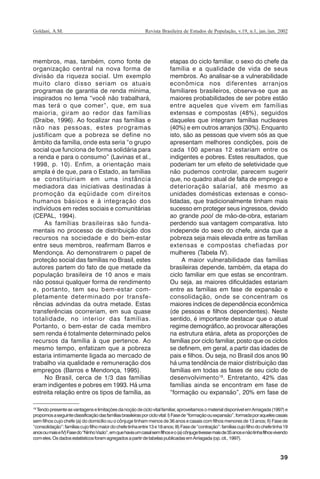 39
Revista Brasileira de Estudos de População, v.19, n.1, jan./jun. 2002Goldani, A.M.
membros, mas, também, como fonte de
organização central na nova forma de
divisão da riqueza social. Um exemplo
muito claro disso seriam os atuais
programas de garantia de renda mínima,
inspirados no lema “você não trabalhará,
mas terá o que comer”, que, em sua
maioria, giram ao redor das famílias
(Draibe, 1996). Ao focalizar nas famílias e
não nas pessoas, estes programas
justificam que a pobreza se define no
âmbito da família, onde esta seria “o grupo
social que funciona de forma solidária para
a renda e para o consumo” (Lavinas et al.,
1998, p. 10). Enfim, a orientação mais
ampla é de que, para o Estado, as famílias
se constituiriam em uma instância
mediadora das iniciativas destinadas à
promoção da eqüidade com direitos
humanos básicos e à integração dos
indivíduos em redes sociais e comunitárias
(CEPAL, 1994).
As famílias brasileiras são funda-
mentais no processo de distribuição dos
recursos na sociedade e do bem-estar
entre seus membros, reafirmam Barros e
Mendonça. Ao demonstrarem o papel de
proteção social das famílias no Brasil, estes
autores partem do fato de que metade da
população brasileira de 10 anos e mais
não possui qualquer forma de rendimento
e, portanto, tem seu bem-estar com-
pletamente determinado por transfe-
rências advindas da outra metade. Estas
transferências ocorreriam, em sua quase
totalidade, no interior das famílias.
Portanto, o bem-estar de cada membro
sem renda é totalmente determinado pelos
recursos da família à que pertence. Ao
mesmo tempo, enfatizam que a pobreza
estaria intimamente ligada ao mercado de
trabalho via qualidade e remuneração dos
empregos (Barros e Mendonça, 1995).
No Brasil, cerca de 1/3 das famílias
eram indigentes e pobres em 1993. Há uma
estreita relação entre os tipos de família, as
etapas do ciclo familiar, o sexo do chefe da
família e a qualidade de vida de seus
membros. Ao analisar-se a vulnerabilidade
econômica nos diferentes arranjos
familiares brasileiros, observa-se que as
maiores probabilidades de ser pobre estão
entre aqueles que vivem em famílias
extensas e compostas (48%), seguidos
daqueles que integram famílias nucleares
(40%) e em outros arranjos (30%). Enquanto
isto, são as pessoas que vivem sós as que
apresentam melhores condições, pois de
cada 100 apenas 12 estariam entre os
indigentes e pobres. Estes resultados, que
poderiam ter um efeito de seletividade que
não pudemos controlar, parecem sugerir
que, no quadro atual de falta de emprego e
deterioração salarial, até mesmo as
unidades domésticas extensas e conso-
lidadas, que tradicionalmente tinham mais
sucesso em proteger seus ingressos, devido
ao grande pool de mão-de-obra, estariam
perdendo sua vantagem comparativa. Isto
independe do sexo do chefe, ainda que a
pobreza seja mais elevada entre as famílias
extensas e compostas chefiadas por
mulheres (Tabela IV).
A maior vulnerabilidade das famílias
brasileiras depende, também, da etapa do
ciclo familiar em que estas se encontram.
Ou seja, as maiores dificuldades estariam
entre as famílias em fase de expansão e
consolidação, onde se concentram os
maiores índices de dependência econômica
(de pessoas e filhos dependentes). Neste
sentido, é importante destacar que o atual
regime demográfico, ao provocar alterações
na estrutura etária, afeta as proporções de
famílias por ciclo familiar, posto que os ciclos
se definem, em geral, a partir das idades de
pais e filhos. Ou seja, no Brasil dos anos 90
há uma tendência de maior distribuição das
famílias em todas as fases de seu ciclo de
desenvolvimento18
. Entretanto, 42% das
famílias ainda se encontram em fase de
“formação ou expansão”, 20% em fase de
18
Tendopresenteasvantagenselimitaçõesdanoçãodeciclovitalfamiliar,aproveitamosomaterialdisponívelemArriagada(1997)e
propomosaseguinteclassificaçãodasfamíliasbrasileirasporciclovital:I)Fasede“formaçãoouexpansão”,formadaporaquelescasais
sem filhos cujo chefe (a) do domicílio ou o cônjuge tinham menos de 36 anos e casais com filhos menores de 13 anos; II) Fase de
“consolidação”:famíliascujofilhomaiordochefetinhaentre13e18anos;III)Fasede“contração”:famíliascujofilhodochefetinha19
anosoumaiseIV)Fasedo“NinhoVazio”,emquehaviaumcasalsemfilhoseo(a)cônjugetivessemaisde35anosenãotinhafilhosvivendo
comeles.OsdadosestatísticosforamagregadosapartirdetabelaspublicadasemArriagada(op.cit.,1997).
REBEP_19.p65 26/10/02, 09:5739
 