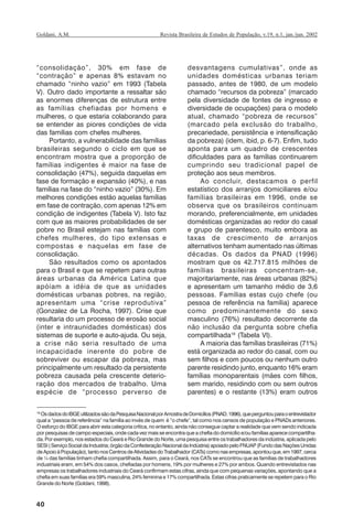 40
Revista Brasileira de Estudos de População, v.19, n.1, jan./jun. 2002Goldani, A.M.
“consolidação”, 30% em fase de
“contração” e apenas 8% estavam no
chamado “ninho vazio” em 1993 (Tabela
V). Outro dado importante a ressaltar são
as enormes diferenças de estrutura entre
as famílias chefiadas por homens e
mulheres, o que estaria colaborando para
se entender as piores condições de vida
das famílias com chefes mulheres.
Portanto, a vulnerabilidade das famílias
brasileiras segundo o ciclo em que se
encontram mostra que a proporção de
famílias indigentes é maior na fase de
consolidação (47%), seguida daquelas em
fase de formação e expansão (40%), e nas
famílias na fase do “ninho vazio” (30%). Em
melhores condições estão aquelas famílias
em fase de contração, com apenas 12% em
condição de indigentes (Tabela V). Isto faz
com que as maiores probabilidades de ser
pobre no Brasil estejam nas famílias com
chefes mulheres, do tipo extensas e
compostas e naquelas em fase de
consolidação.
São resultados como os apontados
para o Brasil e que se repetem para outras
áreas urbanas da América Latina que
apóiam a idéia de que as unidades
domésticas urbanas pobres, na região,
apresentam uma “crise reprodutiva”
(Gonzalez de La Rocha, 1997). Crise que
resultaria do um processo de erosão social
(inter e intraunidades domésticas) dos
sistemas de suporte e auto-ajuda. Ou seja,
a crise não seria resultado de uma
incapacidade inerente do pobre de
sobreviver ou escapar da pobreza, mas
principalmente um resultado da persistente
pobreza causada pela crescente deterio-
ração dos mercados de trabalho. Uma
espécie de “processo perverso de
desvantagens cumulativas”, onde as
unidades domésticas urbanas teriam
passado, antes de 1980, de um modelo
chamado “recursos da pobreza” (marcado
pela diversidade de fontes de ingresso e
diversidade de ocupações) para o modelo
atual, chamado “pobreza de recursos”
(marcado pela exclusão do trabalho,
precariedade, persistência e intensificação
da pobreza) (idem, ibid, p. 6-7). Enfim, tudo
aponta para um quadro de crescentes
dificuldades para as famílias continuarem
cumprindo seu tradicional papel de
proteção aos seus membros.
Ao concluir, destacamos o perfil
estatístico dos arranjos domiciliares e/ou
famílias brasileiras em 1996, onde se
observa que os brasileiros continuam
morando, preferencialmente, em unidades
domésticas organizadas ao redor do casal
e grupo de parentesco, muito embora as
taxas de crescimento de arranjos
alternativos tenham aumentado nas últimas
décadas. Os dados da PNAD (1996)
mostram que os 42.717.815 milhões de
famílias brasileiras concentram-se,
majoritariamente, nas áreas urbanas (82%)
e apresentam um tamanho médio de 3,6
pessoas. Famílias estas cujo chefe (ou
pessoa de referência na família) aparece
como predominantemente do sexo
masculino (76%) resultado decorrente da
não inclusão da pergunta sobre chefia
compartilhada19
(Tabela VI).
A maioria das famílias brasileiras (71%)
está organizada ao redor do casal, com ou
sem filhos e com poucos ou nenhum outro
parente residindo junto, enquanto 16% eram
famílias monoparentais (mães com filhos,
sem marido, residindo com ou sem outros
parentes) e o restante (13%) eram outros
19
OsdadosdoIBGEutilizadossãodaPesquisaNacionalporAmostradeDomicílios(PNAD,1996),queperguntouparaoentrevistador
qual a “pessoa de referência” na família ao invés de quem é “o chefe”, tal como nos censos de população e PNADs anteriores.
O esforço do IBGE para abrir esta categoria crítica, no entanto, ainda não consegue captar a realidade que vem sendo indicada
por pesquisas de campo especiais, onde cada vez mais se encontra que a chefia do domicílio e/ou famílias aparece compartilha-
da. Por exemplo, nos estados do Ceará e Rio Grande do Norte, uma pesquisa entre os trabalhadores da indústria, aplicada pelo
SESI(ServiçoSocialdaIndustria;órgãodaConfederaçãoNacionaldaIndústria)apoiadopeloFNUAP(FundodasNaçõesUnidas
deApoioàPopulação),tantonosCentrosdeAtividadesdoTrabalhador(CATs)comonasempresas,apontouque,em1997,cerca
de ¼ das famílias tinham chefia compartilhada. Assim, para o Ceará, nos CATs se encontrou que as famílias de trabalhadores
industriais eram, em 54% dos casos, chefiadas por homens, 19% por mulheres e 27% por ambos. Quando entrevistados nas
empresas os trabalhadores industriais do Ceará confirmam estas cifras, ainda que com pequenas variações, apontando que a
chefia em suas famílias era 59% masculina, 24% feminina e 17% compartilhada. Estas cifras praticamente se repetem para o Rio
Grande do Norte (Goldani, 1998).
REBEP_19.p65 26/10/02, 09:5740
 