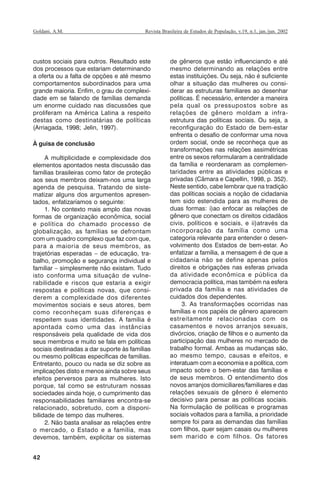 42
Revista Brasileira de Estudos de População, v.19, n.1, jan./jun. 2002Goldani, A.M.
custos sociais para outros. Resultado este
dos processos que estariam determinando
a oferta ou a falta de opções e até mesmo
comportamentos subordinados para uma
grande maioria. Enfim, o grau de complexi-
dade em se falando de famílias demanda
um enorme cuidado nas discussões que
proliferam na América Latina a respeito
destas como destinatárias de políticas
(Arriagada, 1998; Jelin, 1997).
À guisa de conclusão
A multiplicidade e complexidade dos
elementos apontados nesta discussão das
famílias brasileiras como fator de proteção
aos seus membros deixam-nos uma larga
agenda de pesquisa. Tratando de siste-
matizar alguns dos argumentos apresen-
tados, enfatizaríamos o seguinte:
1. No contexto mais amplo das novas
formas de organização econômica, social
e política do chamado processo de
globalização, as famílias se defrontam
com um quadro complexo que faz com que,
para a maioria de seus membros, as
trajetórias esperadas – de educação, tra-
balho, promoção e segurança individual e
familiar – simplesmente não existam. Tudo
isto conforma uma situação de vulne-
rabilidade e riscos que estaria a exigir
respostas e políticas novas, que consi-
derem a complexidade dos diferentes
movimentos sociais e seus atores, bem
como reconheçam suas diferenças e
respeitem suas identidades. A família é
apontada como uma das instâncias
responsáveis pela qualidade de vida dos
seus membros e muito se fala em políticas
sociais destinadas a dar suporte às famílias
ou mesmo políticas específicas de famílias.
Entretanto, pouco ou nada se diz sobre as
implicações disto e menos ainda sobre seus
efeitos perversos para as mulheres. Isto
porque, tal como se estruturam nossas
sociedades ainda hoje, o cumprimento das
responsabilidades familiares encontra-se
relacionado, sobretudo, com a disponi-
bilidade de tempo das mulheres.
2. Não basta analisar as relações entre
o mercado, o Estado e a família, mas
devemos, também, explicitar os sistemas
de gêneros que estão influenciando e até
mesmo determinando as relações entre
estas instituições. Ou seja, não é suficiente
olhar a situação das mulheres ou consi-
derar as estruturas familiares ao desenhar
políticas. É necessário, entender a maneira
pela qual os pressupostos sobre as
relações de gênero moldam a infra-
estrutura das políticas sociais. Ou seja, a
reconfiguração do Estado de bem-estar
enfrenta o desafio de conformar uma nova
ordem social, onde se reconheça que as
transformações nas relações assimétricas
entre os sexos reformularam a centralidade
da família e reordenaram as complemen-
taridades entre as atividades públicas e
privadas (Câmara e Capellin, 1998, p. 352).
Neste sentido, cabe lembrar que na tradição
das políticas sociais a noção de cidadania
tem sido estendida para as mulheres de
duas formas: i)ao enfocar as relações de
gênero que conectam os direitos cidadãos
civis, políticos e sociais, e ii)através da
incorporação da família como uma
categoria relevante para entender o desen-
volvimento dos Estados de bem-estar. Ao
enfatizar a família, a mensagem é de que a
cidadania não se define apenas pelos
direitos e obrigações nas esferas privada
da atividade econômica e pública da
democracia política, mas também na esfera
privada da família e nas atividades de
cuidados dos dependentes.
3. As transformações ocorridas nas
famílias e nos papéis de gênero aparecem
estreitamente relacionadas com os
casamentos e novos arranjos sexuais,
divórcios, criação de filhos e o aumento da
participação das mulheres no mercado de
trabalho formal. Ambas as mudanças são,
ao mesmo tempo, causas e efeitos, e
interatuam com a economia e a política, com
impacto sobre o bem-estar das famílias e
de seus membros. O entendimento dos
novos arranjos domiciliares/familiares e das
relações sexuais de gênero é elemento
decisivo para pensar as políticas sociais.
Na formulação de políticas e programas
sociais voltados para a família, a prioridade
sempre foi para as demandas das famílias
com filhos, quer sejam casais ou mulheres
sem marido e com filhos. Os fatores
REBEP_19.p65 26/10/02, 09:5742
 