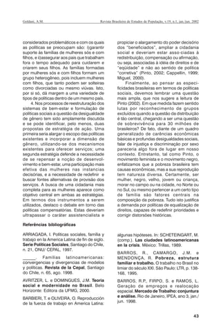 43
Revista Brasileira de Estudos de População, v.19, n.1, jan./jun. 2002Goldani, A.M.
considerados problemáticos e com os quais
as políticas se preocupam são: i)garantir
suporte às famílias de mulheres sós e com
filhos, e ii)assegurar aos pais que trabalham
fora o tempo adequado para cuidarem e
criarem seus filhos. As famílias formadas
por mulheres sós e com filhos formam um
grupo heterogêneo, pois incluem mulheres
com filhos, que tanto podem ser solteiras
como divorciadas ou mesmo viúvas. Isto,
por si só, dá margem a uma variedade de
tipos de políticas dentro de um mesmo país.
4. Nos processos de reestruturação dos
sistemas de bem-estar e formulação de
políticas sociais a questão da desigualdade
de gênero tem sido amplamente discutida
e se pode identificar, pelo menos, duas
propostas de estratégia de ação. Uma
primeira seria alargar o escopo das políticas
existentes e incorporar a dimensão de
gênero, utilizando-se dos mecanismos
existentes para oferecer serviços; uma
segunda estratégia defende a necessidade
de se repensar a noção de desenvol-
vimento e bem-estar, uma participação mais
efetiva das mulheres nas instancias
decisórias, e a necessidade de redefinir e
buscar fontes alternativas de provisão dos
serviços. A busca de uma cidadania mais
completa para as mulheres aparece como
objetivo central em ambas as estratégias.
Em termos dos instrumentos a serem
utilizados, destaco o debate em torno das
políticas compensatórias. Estas deveriam
ultrapassar o caráter assistencialista e
propiciar o alargamento do poder decisório
dos “beneficiados”, ampliar a cidadania
social e deveriam estar asso-ciadas à
redistribuição, compensação ou afirmação,
ou seja, associadas à idéia de direitos e de
“eqüidade” e não ao sentido de política
“corretiva” (Pinto, 2002; Cappellin, 1999;
Miguel, 2000).
Finalmente, ao pensar as especi-
ficidades brasileiras em termos de políticas
sociais, devemos lembrar uma questão
mais ampla, que nos sugere a leitura de
Pinto (2002). Em que medida fazem sentido
lutas por reconhecimento de grupos
excluídos quando a questão da distribuição
é tão central, chegando a ser uma questão
de sobrevivência para 30 milhões de
brasileiros? De fato, diante de um quadro
generalizado de carências econômicas
básicas e profundas desigualdades sociais,
falar de injustiça e discriminação por sexo
pareceria algo fora de lugar em nosso
contexto. Entretanto, tal como Pinto, o
movimento feminista e o movimento negro,
enfatizamos que a pobreza brasileira tem
causas econômicas, mas a sua reprodução
tem natureza diversa. Certamente, ser
mulher, negro, velho, jovem ou criança,
morar no campo ou na cidade, no Norte ou
no Sul, ou mesmo pertencer a um certo tipo
de família são fatores centrais na
composição da pobreza. Tudo isto justifica
a demanda por políticas de equalização de
direitos, capazes de redefinir prioridades e
corrigir distorsões históricas.
Referências bibliográficas
ARRIAGADA, I. Políticas sociales, família y
trabajo en la America Latina de fin de siglo.
Serie Políticas Sociales, Santiago do Chile,
n. 21, ONU/ CEPAL, 1997.
______. Famílias latinoamericanas:
convergencias y divergencias de modelos
y políticas. Revista de la Cepal, Santiago
do Chile, n. 65, ago. 1998.
AVRITZER, L. e DOMINGUES, J.M. Teoria
social e modernidade no Brasil. Belo
Horizonte: Editora da UFMG, 2000.
BARBIERI, T. e OLIVEIRA, O. Reproducción
de la fuerza de trabajo en America Latina:
algunas hipóteses. In: SCHETEINGART, M.
(comp.). Las ciudades latinoamericanas
en la crisis. México: Trillas, 1989.
BARROS, R., CAMARGO, J.M. e
MENDONÇA, R. Pobreza, estrutura
familiar e trabalho. O trabalho no Brasil no
limiar do século XXI. São Paulo: LTR, p. 138-
168, 1995.
BARROS, R.P., FIRPO, S. e RAMOS, L.
Geração de empregos e realocação
espacial. Mercado de Trabalho: conjuntura
e análise. Rio de Janeiro, IPEA, ano 3, jan./
jun. 1998.
REBEP_19.p65 26/10/02, 09:5743
 