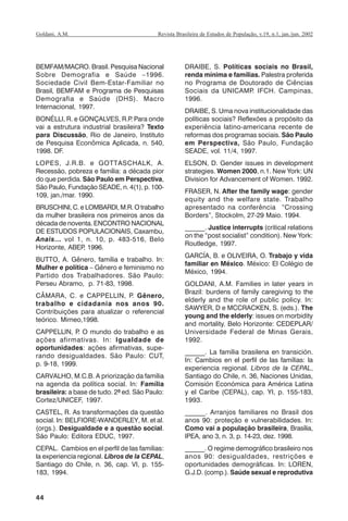44
Revista Brasileira de Estudos de População, v.19, n.1, jan./jun. 2002Goldani, A.M.
BEMFAM/MACRO. Brasil. Pesquisa Nacional
Sobre Demografia e Saúde –1996.
Sociedade Civil Bem-Estar-Familiar no
Brasil, BEMFAM e Programa de Pesquisas
Demografia e Saúde (DHS). Macro
Internacional, 1997.
BONÉLLI, R. e GONÇALVES, R.P. Para onde
vai a estrutura industrial brasileira? Texto
para Discussão, Rio de Janeiro, Instituto
de Pesquisa Econômica Aplicada, n. 540,
1998. DF.
LOPES, J.R.B. e GOTTASCHALK, A.
Recessão, pobreza e família: a década pior
do que perdida. São Paulo em Perspectiva,
São Paulo, Fundação SEADE, n. 4(1), p. 100-
109, jan./mar. 1990.
BRUSCHINI, C. e LOMBARDI, M.R. O trabalho
da mulher brasileira nos primeiros anos da
década de noventa. ENCONTRO NACIONAL
DE ESTUDOS POPULACIONAIS, Caxambu,
Anais... vol 1, n. 10, p. 483-516, Belo
Horizonte, ABEP, 1996.
BUTTO, A. Gênero, família e trabalho. In:
Mulher e política – Gênero e feminismo no
Partido dos Trabalhadores. São Paulo:
Perseu Abramo, p. 71-83, 1998.
CÂMARA, C. e CAPPELLIN, P. Gênero,
trabalho e cidadania nos anos 90.
Contribuições para atualizar o referencial
teórico. Mimeo,1998.
CAPPELLIN, P. O mundo do trabalho e as
ações afirmativas. In: Igualdade de
oportunidades: ações afirmativas, supe-
rando desigualdades. São Paulo: CUT,
p. 9-18, 1999.
CARVALHO, M.C.B. A priorização da família
na agenda da política social. In: Família
brasileira: a base de tudo. 2ª ed. São Paulo:
Cortez/UNICEF, 1997.
CASTEL, R. As transformações da questão
social. In: BELFIORE-WANDERLEY, M. et al.
(orgs.). Desigualdade e a questão social.
São Paulo: Editora EDUC, 1997.
CEPAL. Cambios en el perfil de las familias:
la experiencia regional. Libros de la CEPAL,
Santiago do Chile, n. 36, cap. VI, p. 155-
183, 1994.
DRAIBE, S. Políticas sociais no Brasil,
renda mínima e famílias. Palestra proferida
no Programa de Doutorado de Ciências
Sociais da UNICAMP. IFCH. Campinas,
1996.
DRAIBE, S. Uma nova institucionalidade das
políticas sociais? Reflexões a propósito da
experiência latino-americana recente de
reformas dos programas sociais. São Paulo
em Perspectiva, São Paulo, Fundação
SEADE, vol. 11/4, 1997.
ELSON, D. Gender issues in development
strategies. Women 2000, n.1. New York: UN
Division for Advancement of Women. 1992.
FRASER, N. After the family wage: gender
equity and the welfare state. Trabalho
apresentado na conferência “Crossing
Borders”, Stockolm, 27-29 Maio. 1994.
______. Justice interrupts (critical relations
on the “post socialist” condition). New York:
Routledge, 1997.
GARCÍA, B. e OLIVEIRA, O. Trabajo y vida
familiar en México. México: El Colégio de
México, 1994.
GOLDANI, A.M. Families in later years in
Brazil: burdens of family caregiving to the
elderly and the role of public policy. In:
SAWYER, D e MCCRACKEN, S. (eds.). The
young and the elderly: issues on morbidity
and mortality. Belo Horizonte: CEDEPLAR/
Universidade Federal de Minas Gerais,
1992.
______. La família brasilena en transición.
In: Cambios en el perfil de las famílias: la
experiencia regional. Libros de la CEPAL,
Santiago do Chile, n. 36, Naciones Unidas,
Comisión Económica para América Latina
y el Caribe (CEPAL), cap. YI, p. 155-183,
1993.
______. Arranjos familiares no Brasil dos
anos 90: proteção e vulnerabilidades. In:
Como vai a população brasileira, Brasília,
IPEA, ano 3, n. 3, p. 14-23, dez. 1998.
______. O regime demográfico brasileiro nos
anos 90: desigualdades, restrições e
oportunidades demográficas. In: LOREN,
G.J.D. (comp.). Saúde sexual e reprodutiva
REBEP_19.p65 26/10/02, 09:5744
 