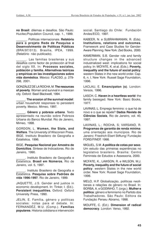 45
Revista Brasileira de Estudos de População, v.19, n.1, jan./jun. 2002Goldani, A.M.
no Brasil: dilemas e desafios. São Paulo:
Hucitec/Population Council, cap. 1., 1999.
_______. Políticas internacionais. Relatório
para o projeto Rede de Pesquisa e
Desenvolvimento de Políticas Públicas
(BRA/97/013). Brasília, IPEA, 1999.
(Relatório não publicado).
______. Las familias brasilenas y sus
desafíos como factor de protección al final
del siglo XX. In: Procesos sociales,
población y familia. Alternativas teóricas
y empíricas en las investigaciones sobre
vida doméstica. México: FLACSO, p. 279-
298, 2001.
GONZÁLEZDELAROCHA,M.Theresources
of poverty. Women and survival in a mexican
city. Oxford: Basil Blackwell, 1994.
______. The erosion of the survival model:
urban household responses to persistent
poverty. Mexico. Mimeo, 1997.
______. Gênero y pobreza urbana. Texto
apresentado na reunião sobre Pobreza
Urbana do Banco Mundial. Rio de Janeiro,
Mimeo, 1998.
GORDON, L. Women, the State, and
Welfare. The University of Wisconsin Press.
IBGE. Instituto Brasileiro de Geografia e
Estatística, 1996.
IBGE. Pesquisa Nacional por Amostra de
Domicílios. Síntese de Indicadores. Rio de
Janeiro, 1990.
______. Instituto Brasileiro de Geografia e
Estatística. Brasil em Números, Rio de
Janeiro, vol. 5, 1997.
______. Instituto Brasileiro de Geografia e
Estatística. Pesquisa sobre Padrões de
vida 1996-1997. Rio de Janeiro, 1999.
JAQUETTE, J.S. Gender and justice in
economic development. In: Tinker, I. (Ed.).
Persistent inequalities. Oxford: Oxford
University Press, 1990.
JELIN, E. Família, género y políticas
sociales: notas para el debate. In:
FERNANDÉZ, M.U. (Comp.). Famílias
populares. Historia cotidiana e intervención
social. Santiago do Chile: Fundación
Andes/ECO, 1997.
KABEER, N. e SUBRAHMANIAN, R. (Eds).
Institutions, relations and outcomes.
Framework and Case Studies for Gender-
Aware Planning. New York: Zed Books, 2000.
KAMERMAN, S.B. Gender role and family
structure changes in the advanced
industrialized west: implications for social
policy. In: MCFATE, K. et al. (Eds.). Poverty,
inequality and the future of social policy:
western States in the new world order. Cap.
6, n. l, New York: Russel Sage Foundation,
1996.
LACLAU, E. Emancipaton (s). London:
Versos, 1996.
LASCH, C. Haven in a heartless world: the
family besieged. New York: Basic Books,
1977.
LAVINAS, L. Emprego feminino: o que há de
novo e o que se repete? Dados Revista de
Ciências Sociais, Rio de Janeiro, vol. 40,
1997.
LAVINAS, L.; ROCHA, S; VARSANO, R.
Programas de garantia de renda mínima:
uma orientação aos municípios. Rio de
Janeiro: Friedrich Ebert Stiftung/ Fundação
FORD/FINEP, 1998.
MIGUEL, S.M. A política de cotas por sexo.
Um estudo das primeiras experiências no
legislativo brasileiro. Brasília: Centro
Feminista de Estudos e Assessoria, 2000.
MCFATE, K., LAWSON, R. e WILSON, W.J.
Poverty, inequality and the future of social
policy: western States in the new world
order. New York: Russel Sage Foundation,
1996.
MELO, H.P. Globalização, políticas neoli-
berais e relações de gênero no Brasil. In:
BORBA, A. e GODINHO, T. (orgs.). Mulher e
política: gênero e feminismo no Partido dos
Trabalhadores. São Paulo: Editora da
Fundação Perseu Abramo, 1998.
MOUFFE, C. (Ed.). Dimension of radical
democracy. London: Verso, 1992.
REBEP_19.p65 26/10/02, 09:5745
 