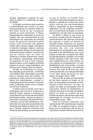 30
Revista Brasileira de Estudos de População, v.19, n.1, jan./jun. 2002Goldani, A.M.
atitudes, legislações e políticas de eqüi-
dade de gênero e a redefinição do papel
do Estado.
A situação econômica atual aumentou
a vulnerabilidade para muitos e os tradi-
cionais programas do chamado Estado de
Bem-Estar Social já não conseguem
atender as novas demandas.2
A flexibi-
lidade proposta e implantada no mundo do
trabalho não veio acompanhada de uma
flexibilidade nos programas de proteção
social. Os governos nacionais buscam
ajustar suas economias aos desafios
criados pelo mercado global, restringindo
e cortando empregos, salários e serviços
estatais gratuitos básicos. Os processos de
reforma são lentos e difíceis, o que faz com
que um número cada vez maior de
indivíduos e famílias experienciem empre-
gos precários, desemprego, deterioração
na qualidade de vida e maior pobreza.
Neste processo, a comunidade e as famílias
passam a assumir responsabilidades por
serviços que o Estado deixa de oferecer.
De fato, as modificações no conjunto
de proteções governamentais, conhecidas
como Welfare State, talvez sejam o que mais
afeta a situação atual das famílias. As
garantias de níveis mínimos de emprego e
salário dos trabalhadores, a saúde e a
educação gratuita como direitos universais,
estão ameaçados pelos novos modelos
econômicos e políticos.
A ênfase atual na família, como locus
privilegiado para promover programas e
políticas sociais, visando a mudanças de
comportamento (em termos de autocuidado,
planificação familiar, relações de gênero e
prevenção de doenças sexualmente trans-
missíveis), e como fonte substituta ou com-
plementar de muitas das necessidades não
oferecidas pelo Estado (cuidado com crian-
ças e idosos), pode ser entendida pelo
menos em dois sentidos: (a) reconhecimento
de que as famílias se mantêm como
importante instituição formadora de valores,
atitudes e padrões de conduta dos indiví-
duos e, como tal, com uma imensa flexibi-
lidade e capacidade de gerar estratégias
adaptativas; (b) nas mudanças fundamen-
tais no envolvimento do Estado em termos
econômicos e de bem-estar da população.
No Brasil, o reflexo do que ocorre na
economia mundial pode ser observado no
aprofundamento das reformas estruturais
que agravam o quadro de declínio do
emprego formal, sobretudo nos grandes
centros urbanos. O principal resultado deste
processo tem sido uma crescente
participação de empregados sem carteira
assinada e de trabalhadores por conta
própria no total das ocupações. Em 1996,
do total das pessoas ocupadas, 47% tinham
carteira assinada e 25% não tinham; 23%
eram trabalhadores por conta própria, 4%
eram patrões ou empregadores e 1% eram
trabalhadores não remunerados. A queda
do emprego formal atingiu, em particular,
homens com mais de 30 anos que eram
chefes de domicílio, com baixa escolaridade
e com maior tempo de serviço em seus
setores de origem (Urani, 1997).
Nos anos 90, as taxas de desemprego
só não foram maiores em função, de um
lado, da capacidade de absorção da mão-
de-obra no setor informal e, de outro, da
queda nas taxas de participação entre os
mais jovens. Haveria um retardamento no
ingresso de jovens no mercado de trabalho,
devido, em parte, ao aumento da atra-
tividade da escola, mas também pela maior
seletividade do mercado em termos de
escolaridade (Urani, 1997).
Entre as mulheres brasileiras, que
representavam 40% das pessoas ocupadas
em 1996, as condições tendem a piorar,
posto que as tendências são de que se
concentrem no setor informal da economia,
2
As grandes empresas internacionais competem por parcelas do mercado e pela mão-de-obra qualificada em diferentes partes
do mundo. As novas tecnologias permitiram uma redistribuição das oportunidades de emprego por todo o mundo, o que tem
gerado um mercado de trabalho cada vez mais fragmentado e diminuído substancialmente a demanda por mão-de-obra menos
qualificada na maioria dos países mais industrializados. Emergem, ao mesmo tempo, novas exigências quanto à qualificação no
trabalho e a obsolência de algumas funções bem como quanto ao desenvolvimento de outras. Tudo isso ocasiona a exclusão de
um grande número de trabalhadores dos setores dinâmicos da economia no contexto do sistema mundial de
produção.
REBEP_19.p65 26/10/02, 09:5730
 