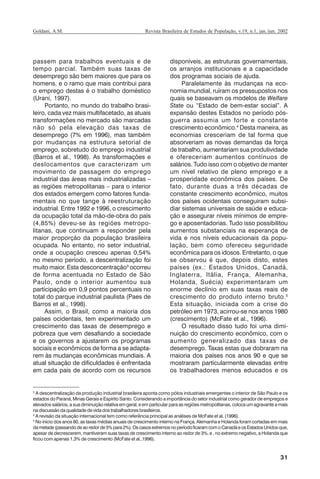 31
Revista Brasileira de Estudos de População, v.19, n.1, jan./jun. 2002Goldani, A.M.
passem para trabalhos eventuais e de
tempo parcial. Também suas taxas de
desemprego são bem maiores que para os
homens, e o ramo que mais contribui para
o emprego destas é o trabalho doméstico
(Urani, 1997).
Portanto, no mundo do trabalho brasi-
leiro, cada vez mais multifacetado, as atuais
transformações no mercado são marcadas
não só pela elevação das taxas de
desemprego (7% em 1996), mas também
por mudanças na estrutura setorial de
emprego, sobretudo do emprego industrial
(Barros et al., 1998). As transformações e
deslocamentos que caracterizam um
movimento de passagem do emprego
industrial das áreas mais industrializadas –
as regiões metropolitanas – para o interior
dos estados emergem como fatores funda-
mentais no que tange à reestruturação
industrial. Entre 1992 e 1996, o crescimento
da ocupação total da mão-de-obra do país
(4,85%) deveu-se às regiões metropo-
litanas, que continuam a responder pela
maior proporção da população brasileira
ocupada. No entanto, no setor industrial,
onde a ocupação cresceu apenas 0,54%
no mesmo período, a descentralização foi
muito maior. Esta desconcentração3
ocorreu
de forma acentuada no Estado de São
Paulo, onde o interior aumentou sua
participação em 0,9 pontos percentuais no
total do parque industrial paulista (Paes de
Barros et al., 1998).
Assim, o Brasil, como a maioria dos
países ocidentais, tem experimentado um
crescimento das taxas de desemprego e
pobreza que vem desafiando a sociedade
e os governos a ajustarem os programas
sociais e econômicos de forma a se adapta-
rem às mudanças econômicas mundiais. A
atual situação de dificuldades é enfrentada
em cada país de acordo com os recursos
disponíveis, as estruturas governamentais,
os arranjos institucionais e a capacidade
dos programas sociais de ajuda.
Paralelamente às mudanças na eco-
nomia mundial, ruíram os pressupostos nos
quais se baseavam os modelos de Welfare
State ou “Estado de bem-estar social”. A
expansão destes Estados no período pós-
guerra assumia um forte e constante
crescimento econômico.4
Desta maneira, as
economias cresceriam de tal forma que
absorveriam as novas demandas da força
de trabalho, aumentariam sua produtividade
e ofereceriam aumentos contínuos de
salários. Tudo isso com o objetivo de manter
um nível relativo de pleno emprego e a
prosperidade econômica dos países. De
fato, durante duas a três décadas de
constante crescimento econômico, muitos
dos países ocidentais conseguiram subsi-
diar sistemas universais de saúde e educa-
ção e assegurar níveis mínimos de empre-
go e aposentadorias. Tudo isso possibilitou
aumentos substanciais na esperança de
vida e nos níveis educacionais da popu-
lação, bem como ofereceu seguridade
econômica para os idosos. Entretanto, o que
se observou é que, depois disto, estes
países (ex.: Estados Unidos, Canadá,
Inglaterra, Itália, França, Alemanha,
Holanda, Suécia) experimentaram um
enorme declínio em suas taxas reais de
crescimento do produto interno bruto.5
Esta situação, iniciada com a crise do
petróleo em 1973, acirrou-se nos anos 1980
(crescimento) (McFate et al., 1996).
O resultado disso tudo foi uma dimi-
nuição do crescimento econômico, com o
aumento generalizado das taxas de
desemprego. Taxas estas que dobraram na
maioria dos países nos anos 90 e que se
mostraram particularmente elevadas entre
os trabalhadores menos educados e os
3
A descentralização da produção industrial brasileira aponta como pólos industriais emergentes o interior de São Paulo e os
estados do Paraná, Minas Gerais e Espírito Santo. Considerando a importância do setor industrial como gerador de empregos e
elevados salários, a sua diminuição relativa em geral, e em particular para as regiões metropolitanas, coloca um agravante a mais
na discussão da qualidade de vida dos trabalhadores brasileiros.
4
A revisão da situação internacional tem como referência principal as análises de McFate et al. (1996).
5
No início dos anos 80, as taxas médias anuais de crescimento interno na França, Alemanha e Holanda foram cortadas em mais
dametade(passandodeaoredorde5%para2%).OscasosextremosnoperíodoficaramcomoCanadáeosEstadosUnidosque,
apesar de decrescerem, mantiveram suas taxas de crescimento interno ao redor de 3%, e , no extremo negativo, a Holanda que
ficou com apenas 1,3% de crescimento (McFate et al.,1996).
REBEP_19.p65 26/10/02, 09:5731
 