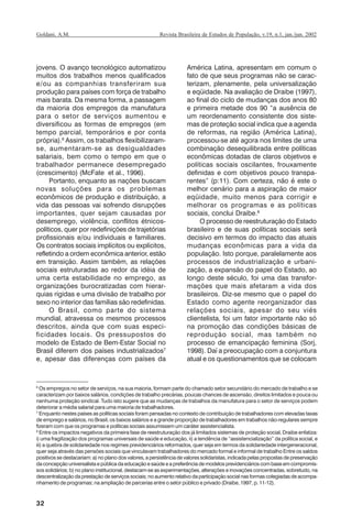 32
Revista Brasileira de Estudos de População, v.19, n.1, jan./jun. 2002Goldani, A.M.
jovens. O avanço tecnológico automatizou
muitos dos trabalhos menos qualificados
e/ou as companhias transferiram sua
produção para países com força de trabalho
mais barata. Da mesma forma, a passagem
da maioria dos empregos da manufatura
para o setor de serviços aumentou e
diversificou as formas de empregos (em
tempo parcial, temporários e por conta
própria).6
Assim, os trabalhos flexibilizaram-
se, aumentaram-se as desigualdades
salariais, bem como o tempo em que o
trabalhador permanece desempregado
(crescimento) (McFate et al., 1996).
Portanto, enquanto as nações buscam
novas soluções para os problemas
econômicos de produção e distribuição, a
vida das pessoas vai sofrendo disrupções
importantes, quer sejam causadas por
desemprego, violência, conflitos étnicos-
políticos, quer por redefinições de trajetórias
profissionais e/ou individuais e familiares.
Os contratos sociais implícitos ou explícitos,
refletindo a ordem econômica anterior, estão
em transição. Assim também, as relações
sociais estruturadas ao redor da idéia de
uma certa estabilidade no emprego, as
organizações burocratizadas com hierar-
quias rígidas e uma divisão de trabalho por
sexo no interior das famílias são redefinidas.
O Brasil, como parte do sistema
mundial, atravessa os mesmos processos
descritos, ainda que com suas especi-
ficidades locais. Os pressupostos do
modelo de Estado de Bem-Estar Social no
Brasil diferem dos países industrializados7
e, apesar das diferenças com países da
América Latina, apresentam em comum o
fato de que seus programas não se carac-
terizam, plenamente, pela universalização
e eqüidade. Na avaliação de Draibe (1997),
ao final do ciclo de mudanças dos anos 80
e primeira metade dos 90 “a ausência de
um reordenamento consistente dos siste-
mas de proteção social indica que a agenda
de reformas, na região (América Latina),
processou-se até agora nos limites de uma
combinação desequilibrada entre políticas
econômicas dotadas de claros objetivos e
políticas sociais oscilantes, frouxamente
definidas e com objetivos pouco transpa-
rentes” (p:11). Com certeza, não é este o
melhor cenário para a aspiração de maior
eqüidade, muito menos para corrigir e
melhorar os programas e as políticas
sociais, conclui Draibe.8
O processo de reestruturação do Estado
brasileiro e de suas políticas sociais será
decisivo em termos do impacto das atuais
mudanças econômicas para a vida da
população. Isto porque, paralelamente aos
processos de industrialização e urbani-
zação, a expansão do papel do Estado, ao
longo deste século, foi uma das transfor-
mações que mais afetaram a vida dos
brasileiros. Diz-se mesmo que o papel do
Estado como agente reorganizador das
relações sociais, apesar do seu viés
clientelista, foi um fator importante não só
na promoção das condições básicas de
reprodução social, mas também no
processo de emancipação feminina (Sorj,
1998). Daí a preocupação com a conjuntura
atual e os questionamentos que se colocam
6
Os empregos no setor de serviços, na sua maioria, formam parte do chamado setor secundário do mercado de trabalho e se
caracterizam por baixos salários, condições de trabalho precárias, poucas chances de ascensão, direitos limitados e pouca ou
nenhuma proteção sindical. Tudo isto sugere que as mudanças de trabalhos da manufatura para o setor de serviços podem
deteriorar a média salarial para uma maioria de trabalhadores.
7
Enquanto nestes países as políticas sociais foram pensadas no contexto de contribuição de trabalhadores com elevadas taxas
de emprego e salários, no Brasil, os baixos salários e a grande proporção de trabalhadores em trabalhos não-regulares sempre
fizeram com que os programas e políticas sociais assumissem um caráter assistencialista.
8
Entre os impactos negativos da primeira fase de reestruturação dos já limitados sistemas de proteção social, Draibe enfatiza:
i) uma fragilização dos programas universais de saúde e educação, ii) a tendência de “assistencialização” da política social, e
iii) a quebra de solidariedade nos regimes previdenciários reformados, quer seja em termos da solidariedade intergeneracional,
quer seja através das pensões sociais que vinculavam trabalhadores do mercado formal e informal de trabalho Entre os saldos
positivos se destacariam: a) no plano dos valores, a persistência de valores solidaristas, indicada pelas propostas de preservação
da concepção universalista e pública da educação e saúde e a preferência de modelos previdenciários com base em compromis-
sos solidários; b) no plano institucional, destacam-se as experimentações, alterações e inovações concentradas, sobretudo, na
descentralização da prestação de serviços sociais; no aumento relativo da participação social nas formas colegiadas de acompa-
nhamento de programas; na ampliação de parcerias entre o setor público e privado (Draibe, 1997, p. 11-12).
REBEP_19.p65 26/10/02, 09:5732
 