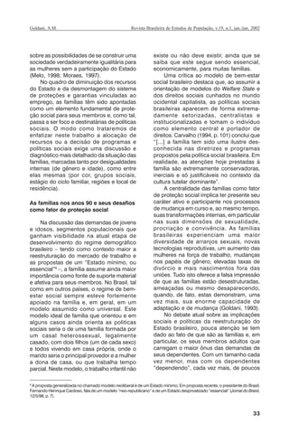33
Revista Brasileira de Estudos de População, v.19, n.1, jan./jun. 2002Goldani, A.M.
sobre as possibilidades de se construir uma
sociedade verdadeiramente igualitária para
as mulheres sem a participação do Estado
(Melo, 1998; Moraes, 1997).
No quadro de diminuição dos recursos
do Estado e da desmontagem do sistema
de proteções e garantias vinculadas ao
emprego, as famílias têm sido apontadas
como um elemento fundamental de prote-
ção social para seus membros e, como tal,
passa a ser foco e destinatárias de políticas
sociais. O modo como trataremos de
enfatizar neste trabalho a alocação de
recursos ou a decisão de programas e
políticas sociais exige uma discussão e
diagnóstico mais detalhado da situação das
famílias, marcadas tanto por desigualdades
internas (de gênero e idade), como entre
elas mesmas (por cor, grupos sociais,
estágio do ciclo familiar, regiões e local de
residência).
As famílias nos anos 90 e seus desafios
como fator de proteção social
Na discussão das demandas de jovens
e idosos, segmentos populacionais que
ganham visibilidade na atual etapa de
desenvolvimento do regime demográfico
brasileiro – tendo como contexto maior a
reestruturação do mercado de trabalho e
as propostas de um “Estado mínimo, ou
essencial”9
–, a família assume ainda maior
importância como fonte de suporte material
e afetiva para seus membros. No Brasil, tal
como em outros países, o regime de bem-
estar social sempre esteve fortemente
apoiado na família e, em geral, em um
modelo assumido como universal. Este
modelo ideal de família que orientou e em
alguns casos ainda orienta as politicas
sociais seria o de uma família formada por
um casal heterossexual, legalmente
casado, com dois filhos (um de cada sexo)
e todos vivendo em casa própria, onde o
marido seria o principal provedor e a mulher
a dona de casa, ou que trabalha tempo
parcial. Neste modelo, o trabalho infantil não
existe ou não deve existir, ainda que se
saiba que este segue sendo essencial,
economicamente, para muitas famílias.
Uma crítica ao modelo de bem-estar
social brasileiro destaca que, ao assumir a
orientação de modelos do Welfare State e
dos direitos sociais cunhados no mundo
ocidental capitalista, as políticas sociais
brasileiras aparecem de forma extrema-
damente setorizadas, centralistas e
institucionalizadas e tomam o indivíduo
como elemento central e portador de
direitos. Carvalho (1994, p. 101) conclui que
“[...] a família tem sido uma ilustre des-
conhecida nas diretrizes e programas
propostos pela política social brasileira. Em
realidade, as atenções hoje prestadas à
família são extremamente conservadoras,
inerciais e só justificáveis no contexto da
cultura tutelar dominante”.
A centralidade das famílias como fator
de proteção social implica ter presente seu
caráter ativo e participante nos processos
de mudança em curso e, ao mesmo tempo,
suas transformações internas, em particular
nas suas dimensões de sexualidade,
procriação e convivência. As famílias
brasileiras experienciam uma maior
diversidade de arranjos sexuais, novas
tecnologias reprodutivas, um aumento das
mulheres na força de trabalho, mudanças
nos papéis de gênero, elevadas taxas de
divórcio e mais nascimentos fora das
uniões. Tudo isto oferece a falsa impressão
de que as famílias estão desestruturadas,
ameaçadas ou mesmo desaparecendo,
quando, de fato, estas demonstram, uma
vez mais, sua enorme capacidade de
adaptação e de mudança (Goldani, 1993).
No debate atual sobre as implicações
sociais e políticas da reestruturação do
Estado brasileiro, pouca atenção se tem
dado ao fato de que são as famílias e, em
particular, os seus membros adultos que
carregam o maior ônus das demandas de
seus dependentes. Com um tamanho cada
vez menor, mas com os dependentes
“dependendo”, cada vez mais, de poucos
9
A proposta generalizada no chamado modelo neoliberal é de um Estado mínimo. Em proposta recente, o presidente do Brasil,
Fernando Henrique Cardoso, fala de um modelo “neo-republicano” e de um Estado desprivatizado “essencial” (Jornal do Brasil,
12/5/98, p. 7).
REBEP_19.p65 26/10/02, 09:5733
 