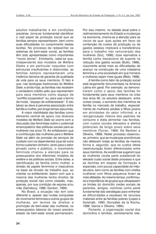 34
Revista Brasileira de Estudos de População, v.19, n.1, jan./jun. 2002Goldani, A.M.
adultos trabalhando e em condições
precárias, torna-se fundamental identificar
o real papel de proteção social que as
famílias sempre representaram, bem como
suas dificuldades no cumprimento destas
tarefas. No processo de redesenhar os
sistemas de bem-estar social, as famílias
têm sido apresentadas como importantes
“novos atores”. Entretanto, sabe-se que,
independente dos modelos de Welfare
States e em particular naqueles com
estruturas insuficientes e distorcidas, as
famílias sempre representaram uma
instância decisiva de garantia de qualidade
de vida para os seus membros. O fato é
que, nas tipologias tradicionais do Welfare
State, e ainda hoje, as famílias não recebem
o verdadeiro crédito pelo que representam
para seus membros como espaço de
“conflito cooperativo” ou, para usar o termo
da moda, “espaço de solidariedade”. E isto
talvez se deva à perversa associação entre
família e mulher, por longo tempo assumida.
A maior visibilidade das famílias como
elemento central de apoio nos diversos
modelos de Welfare State só ocorre com a
discussão das feministas sobre o potencial
emancipatório das políticas sociais para as
mulheres nos anos 70. Ao enfatizarem que
a contribuição das mulheres para o Welfare
State vai além da provisão de serviços de
cuidado com os dependentes (que de outra
forma custariam dinheiro, tanto para o setor
privado como o público), o movimento
feminista chamou a atenção para os
pressupostos dos diferentes modelos de
welfare e de políticas sociais. Entre estes, a
identificação de família como mulher, a
divisão de papéis femininos e masculinos
na base da divisão de trabalho que, ao
orientar os entitlements, fazem com que a
maioria das mulheres tenha direitos de
proteção social não como cidadãs, mas,
apenas, por sua condição de esposa e/ou
mãe (Sainsbury, 1996; Gordon, 1990).
No Brasil, a situação não tem sido
diferente e, apesar das muitas conquistas
do movimento feminista e outros grupos de
mulheres, em termos de direitos e
promoção de bem-estar das mulheres, os
pressupostos básicos do nosso precário
estado de bem-estar social permanecem.
Por isso mesmo, no debate atual sobre o
redimensionamento do Estado e mudanças
na economia, chama-se a atenção para os
riscos de que: a)as ações em favor da
contenção de custos de produção ou de
gastos estatais implicará a transferência
para o trabalho não remunerado das
mulheres (Sorj, 1998); b)se reprivatize a
família como mecanismo de suporte na
redução dos gastos sociais (Butto, 1998);
c)aumente ainda mais as dificuldades de
avanço na construção de uma cidadania
feminina e uma sociedade em que homens
e mulheres sejam mais iguais (Melo, 1998).
A família como fator de proteção social
está largamente documentada na América
Latina em geral. Por exemplo, ao demons-
trarem como o apoio das famílias foi
fundamental para seus membros na crise
dos anos 80, os estudos destacam, entre
outras coisas, o aumento dos membros da
família no mercado de trabalho, especial-
mente de mulheres adultas e filhos jovens
em atividades do setor informal, e a
reorganização interna dos padrões de
consumo e dieta alimentar nas famílias,
com custos sociais elevados e efeitos
potenciais de longo prazo sobre seus
membros (Tuiran, 1989; De Barbieri e
Oliveira, 1989). Neste processo observou-
se, primeiro, que as mudanças econômicas
não afetavam todas as famílias da mesma
forma e, segundo, que os custos desta
reestruturação foram diferenciados entre
seus membros. As evidências sugerem que
às mulheres coube parte substancial do
elevado custo social deste processo e que
as famílias em etapas de formação e
expansão, com pouca capacidade de mão-
de-obra, bem como as famílias com chefes
mulheres com filhos pequenos foram as
mais afetadas. Ao mesmo tempo, confirmou-
se a importância de grupos que ultrapassam
os limites do domicílio (redes sociais de
parentes, amigos, vizinhos) como parte
fundamental das estratégias para enfrentar
as dificul-dades e escassez de recursos
materiais entre as famílias pobres (Lopes e
Gotshalk, 1990; Gonzáles de la Rocha,
1998; Garcia e Oliveira, 1994).
Portanto, a organização social dos
domicílios e famílias, estreitamente rela-
REBEP_19.p65 26/10/02, 09:5734
 