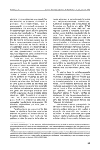 35
Revista Brasileira de Estudos de População, v.19, n.1, jan./jun. 2002Goldani, A.M.
cionada com os sistemas e as condições
do mercado de trabalho, é sensível a
políticas macroeconômicas, daí a
preocupação com a atual conjuntura de
precariedade dos empregos, altas taxas
de desemprego e baixos salários para uma
maioria dos trabalhadores. A capacidade
de os homens adultos atuarem como
provedores diminuiu ainda mais nos anos
90, da mesma forma que o papel que os
jovens desempenhavam como fonte de
recurso adicional na família tende a
desaparecer através do desemprego e
migrações. A força de trabalho feminina, uma
vez mais, aparece como um dos poucos
recursos disponíveis para a sobrevivência
de muitas unidades domésticas.
Cada vez mais, as mulheres se
encontram no papel de provedoras e não
apenas como fonte de ingresso adicional.
É o que mostram as estatísticas recentes
(Garcia e Oliveira, 1994; Rubalcava,
1996)10
. Ou seja, as mulheres neste final do
século enfrentam o duplo desafio de
“cuidar” e “prover” as suas famílias. Tudo
isto no contexto de mudança do perfil de
inserção da mulher em um mercado de
trabalho nada favorável. No Brasil, observa-
se uma queda na taxa de atividade das
mulheres mais jovens e uma forte expansão
nas idades mais elevadas, estas situadas,
em geral, em empregos precários com
menor segurança e baixa proteção social
(Lavinas, 1997; Bruschini e Lombardi,
1997). Isto é particularmente verdadeiro
para mulheres brasileiras casadas e
ocupadas, mas também para aquelas não
casadas, responsáveis por filhos, pais ou
parentes idosos.
Paralelamente ao crescimento das
taxas de atividade feminina, não houve
maiores mudanças na divisão sexual do
trabalho doméstico, nem melhoria nas
políticas sociais de suporte às famílias, as
quais aliviariam a exclusividade feminina
nas responsabilidades domésticas.
Ilustrativos a respeito são os resultados da
Pesquisa de Padrão de Vida (PPV)
realizada pelo IBGE, entre 1996-1997, nas
regiões Sudeste e Nordeste, que repre-
sentam cerca de 2/3 da população total do
país. Com dados pioneiros sobre a
alocação do tempo das pessoas em
diferentes atividades, esta pesquisa revela
que o trabalho produtivo e os afazeres
domésticos são as atividades que mais
consomem o tempo de homens e mulheres.
A média de tempo semanal dedicada ao
chamado trabalho produtivo foi de 40 horas;
para os afazeres domésticos este tempo foi
de 30 horas, enquanto o tempo gasto em
estabelecimentos de ensino somou 21
horas. O tempo dedicado ao trabalho
comunitário ou assistencial foi de 6 horas
por mês e apenas 2,8% da população
exerceu este tipo de trabalho (IBGE, 1999,
p. 127).
Do total da força de trabalho ocupada
no chamado trabalho produtivo, 37% eram
mulheres. A situação por sexo mostra que
os homens gastariam 43 horas por semana
no trabalho produtivo e as mulheres 36
horas. Já no trabalho doméstico são as
mulheres que gastam muito mais horas do
que os homens. Elas trabalham 36 horas
por semana, enquanto os homens
trabalham apenas 14 horas11
. Verifica-se
ainda que, do total da população feminina,
ao redor de 79% das mulheres e apenas
29% dos homens dedicavam tempo aos
“afazeres domésticos”.
Interessante observar que o padrão de
atividade doméstica se manteve prati-
camente estável segundo a cor, regiões e
situação de domicílio de homens e
mulheres. A renda domiciliar per capita
também não foi um elemento diferenciador
substancial do número médio de horas que
10
No México, aponta-se que 17% dos domicílios, independentemente do sexo do chefe do domicílio, contavam exclusiva ou
predominantemente com a renda de uma mulher (Rubalcava, 1996). Na mesma linha encontra-se que, em 1994, para o conjunto
dos domicílios, as mulheres cônjuges que estavam trabalhando respondiam pela renda total de 28% a 38% domicílios (Arriagada,
1997).
11
O valor monetário das horas trabalhadas para os homens é 32% maior do que o das mulheres. Este dado é consistente com as
diferençasnarendamédiaemedianamensalporsexo.OshomensocupadosnoNordesteeSudestetinhamemmédiaumsalário
mensal de 676 reais, contra com a média mensal de 444 reais para as mulheres. Estas diferenças por sexo são maiores na Região
Sudeste (61,4%) do que no Nordeste (30,5%) (IBGE,1998).
REBEP_19.p65 26/10/02, 09:5735
 
