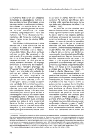 36
Revista Brasileira de Estudos de População, v.19, n.1, jan./jun. 2002Goldani, A.M.
as mulheres dedicavam aos afazeres
domésticos. É a educação das mulheres o
fator que determina as diferenças de tempo
que estas gastam nos afazeres domésticos.
As mulheres com menos de um ano de
estudo são as que mais gastaram seu tempo
em afazeres domésticos (38 horas
semanais), comparados com 34 horas das
mulheres nos níveis educacionais inter-
mediários e 28 horas das mulheres que
tinham 12 anos e mais de estudos (IBGE,
1999, p. 135).
Sincronizar e compatibilizar a vida
laboral com a vida doméstica são as
propostas maiores que orientam as
discussões feministas sobre a reestru-
turação dos modelos de welfare e as novas
políticas sociais. Na perspectiva de
eqüidade de gênero, um dos modelos mais
discutidos é o de Fraser (1994), modelo
universal baseado na participação de
ambos, homens e mulheres, no emprego
remunerado e no trabalho de cuidadores.
Este modelo, também chamado de
“Universal Caregiver Model of Gender
Equity”, tem orientado a formulação de
políticas em países da Comunidade
Européia, em muito inspirados na
experiência sueca, e ao mesmo tempo tem
gerado acirrados debates sobre as
estratégias12
. Estas políticas oferecem
uma variedade de benefícios financeiros,
serviços e outras ajudas para famílias com
crianças cujos pais trabalham fora. O
principal objetivo destas políticas é criar
condições para que os pais entrem e
permaneçam na força de trabalho sem
sobrecarga durante os anos de criação dos
filhos. Estas políticas têm duas premissas
básicas: a) o salário é parte fundamental
da renda familiar e só assim as famílias
conseguem manter um padrão de vida
adequado; b) as mulheres e os homens
devem participar de forma eqüitativa, tanto
na geração da renda familiar como in
nurturing. As mulheres com filhos e sem
maridos estão cobertas da mesma forma
que todas as mulheres que trabalham fora
(Goldani, 1999).
As políticas sociais voltadas para
famílias variam dentro e entre os países,
mas a experiência internacional mostra que
há alguns padrões nas respostas políticas
destinadas a incorporar as mudanças nos
arranjos familiares e nas relações de
gênero. Um exemplo disso são os benefícios
universais para crianças ou arranjos
familiares com filhos menores atualmente
existentes. Uma revisão das políticas sociais
de/para família nas últimas décadas, para
a alguns países da Europa Ocidental,
sugere quatro tipos de estratégias utilizadas
no atendimento das diversas demandas de
famílias monoparentais ou casais com
filhos. 1) políticas para famílias pobres; 2)
políticas de suporte universal para crianças
pequenas; 3) políticas-alvo para mães com
filhos, sem marido e com pouca renda; 4)
políticas que combinam mercado de
trabalho e família (Kamerman, 1996)13
.
A incorporação generalizada de uma
perspectiva de gênero na formulação de
políticas sociais respondeu tanto a pressões
internacionais, no contexto de um crescente
multilateralismo nas relações entre os
países, como a conquistas dos movimentos
de mulheres na luta pelos seus direitos e
pela igualdade de gênero. Os esforços
feministas para influenciar o processo de
formulação de políticas sociais que
considerem o gênero têm apontado para
duas grandes linhas estratégicas. Uma
primeira, chamada “integracionista”, pode
ser vista como uma tentativa de argumentar
em favor das mulheres com base no “mérito”
e não nas “necessidades” (Jaquette, 1990).
Com isto se estaria tratando de redefinir as
bases das demandas das mulheres em
12
Por exemplo, a promoção de trabalhos em tempo parcial para as mulheres casadas, apresentada como estratégia para recon-
ciliar as responsabilidades destas para com a reprodução (ter filhos) com sua crescente e permanente participação no mercado
de trabalho. Na Comunidade Européia, dados recentes assinalam que ao redor de uma em cada três mulheres tem um trabalho
de tempo parcial. Para alguns, esta situação seria uma opção voluntária daquelas mulheres cuja identidade está relacionada
primariamente com seus papéis domésticos (Blossfeld e Hakim, 1997; Mutari e Figart, 2001). Entretanto, outros autores critica-
mente observam que o trabalho em tempo parcial seria de fato uma “constrained choice” que refletiria e reforçaria o acesso
desigual das mulheres aos recursos e no longo prazo ao poder (O’Connor, Orloff e Shaver, 1999; Mutari e Figart, 2001).
13
Para maiores detalhes da experiência internacional sobre políticas para famílias, vide Goldani (1999).
REBEP_19.p65 26/10/02, 09:5736
 