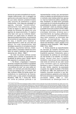 37
Revista Brasileira de Estudos de População, v.19, n.1, jan./jun. 2002Goldani, A.M.
termos do que seria compatível com as prio-
ridades institucionais, com a vantagem de
ganhos de curto prazo mas com a limitação
de que estes estariam predeterminados
pelo conjunto de parâmetros e regras
institucionais. Uma segunda estratégia ou
agenda, chamada “transformativa”,
politicamente mais ambiciosa, propõe
mudar as regras e ir além da simples inte-
gração da dimensão de gênero em uma
agenda de desenvolvimento. O objetivo
seria fazer com que as mulheres desem-
penhem um papel maior no desenho da
agenda de desenvolvimento, a qual deveria
se concentrar em aspectos de justiça social.
Ou seja, o desafio seria repensar o
desenvolvimento a partir de uma ótica de
gênero. Por suas características, esta
estratégia requereria um complexo conjunto
de táticas: argumentos teóricos, mobili-
zação política, propostas criativas de como
fazer as coisas e participar das estruturas
decisórias etc. (Elson, 1992)14
.
Ao tratar de pensar políticas sociais
voltadas para a família na perspectiva de
igualdade de gênero para o Brasil, alguns
dos aspectos a considerar seriam:
1. No Brasil, a legislação é bastante
evoluída a respeito dos direitos e igualdade
de oportunidades entre homens e mulheres
e as políticas de cota15
por sexo estão em
prática. Um exemplo para esta discussão é
a cota que assegura que, no mínimo, 20%
das mulheres chefes de família devem ter
preferência no recebimento de financia-
mentos para a casa própria (Constituição
Brasileira, 1988, Art. 7, Inciso XX). Tendo
em conta as práticas políticas e as
representações sociais que permanecem
sobre os papéis e as atribuições de homens
e mulheres, esta medida pode ficar apenas
no nível da tradicional política assistencia-
lista. Entretanto, se estas forem pensadas
como parte de um conjunto de políticas com
possibilidade de ampliar o poder decisório
do “premiado” sobre as próprias políticas,
a questão toma outro contorno (Pinto, 2002).
Ou seja, e em consonância com uma certa
orientação feminista, diríamos que o
reconhecimento da injustiça políticoeco-
nômica e sociocultural16
é fundamental e
deve estar presente na discussão das
políticas compensatórias. Deve-se,
também, estimular a efetiva participação dos
atores nas decisões e, assim, ampliar a sua
cidadania social (Cappellin, 1999; Miguel,
2000; Pinto, 2002).
2. Tendo presente as especificidades
do mercado de trabalho brasileiro e a
participação diferencial por sexo, os dados
brasileiros apontam, fortemente, para a
necessidade de políticas de conciliação
da vida familiar e do trabalho. Ao mesmo
tempo, deixam claro que o trabalho
doméstico, mais do que nunca, deveria ser
visto tanto em termos de seu valor social
como monetário para os orçamentos
familiares e para o Produto Interno Bruto
do país. Senão, vejamos: da população
ocupada nas regiões Sudeste e Nordeste
do Brasil em 1996, 43% dedicavam-se ao
trabalho chamado produtivo e aos afa-
zeres domésticos, gastando uma média de
63 horas semanais no desempenho destas
atividades (IBGE, 1999, p. 127).
Considerando as diferenças entre os
14
Ao analisar estas diferentes estratégias políticas, Kabeer chama a atenção de que estas não deveriam ser vistas como mutu-
amente exclusivas e que uma poderia ser usada como a única via possível ou como precursora da outra. Enfatiza, também, que
as relações de gênero variam tanto através das diferentes culturas e são tão fluídas que não permitem prescrições universais de
políticas a respeito. Analisando o caso da Índia, ela conclui que só uma variedade de intervenções poderá mudar as históricas
formas de discriminação (Kabeer, 2000, p.46)
15
Cotarefere-seàlegislaçãoe/ouprogramasdegovernoinstituídosparaassegurarumamaioreqüidadeentreossexos.Eqüidade
no sentido de um sentimento de justiça avesso a um critério de julgamento ou tratamento rigoroso estritamente legal. Isto daria
espaço aqui para políticas reparadoras, compensatórias e redistributivas (vide Miguel, 2000).
16
Aqui estamos referindo-nos à proposta de Fraser sobre dois entendimentos analíticos distintos para a injustiça e que seriam
aplicáveis à questão das desigualdades de gênero: 1. o da injustiça socioeconômica, que estaria enraizada na estrutura político-
econômicadasociedade;2.odainjustiçacomoculturalousimbólica,queestariaenraizadaempadrõessociaisderepresentação,
interpretação e comunicação. Ambos os tipos de injustiça têm raízes nos processos e práticas que, sistematicamente, colocam
certos grupos em desvantagem comparativamente a outros. Mesmo reconhecendo que a justiça economica e a cultural estão
estreitamente relacionadas Fraser sugere dois tipos de “remédios”. No primeiro caso os diferentes “remédios” poderiam ser
agrupados ao redor do termo “redistribuição”; no segundo, estes estariam agrupados em termos de “reconhecimento” (vide
Fraser, 1997:13-14).
REBEP_19.p65 26/10/02, 09:5737
 