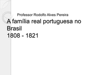 Professor Rodolfo Alves Pereira
A família real portuguesa no
Brasil
1808 - 1821
 