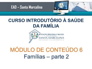 CURSO INTRODUTÓRIO À SAÚDE
DA FAMÍLIA
EAD – Santa Marcelina
MÓDULO DE CONTEÚDO 6
Famílias – parte 2
 