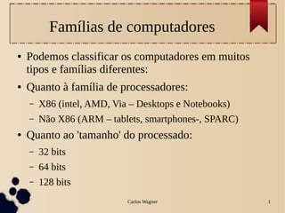 Famílias de computadores
●   Podemos classificar os computadores em muitos
    tipos e famílias diferentes:
●   Quanto à família de processadores:
    –   X86 (intel, AMD, Via – Desktops e Notebooks)
    –   Não X86 (ARM – tablets, smartphones-, SPARC)
●   Quanto ao 'tamanho' do processado:
    –   32 bits
    –   64 bits
    –   128 bits
                            Carlos Wagner              1
 