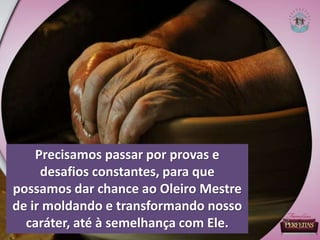 Precisamos passar por provas e
desafios constantes, para que
possamos dar chance ao Oleiro Mestre
de ir moldando e transformando nosso
caráter, até à semelhança com Ele.
 
