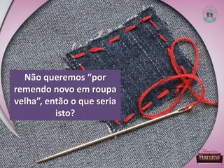 Não queremos “por
remendo novo em roupa
velha”, então o que seria
isto?
 